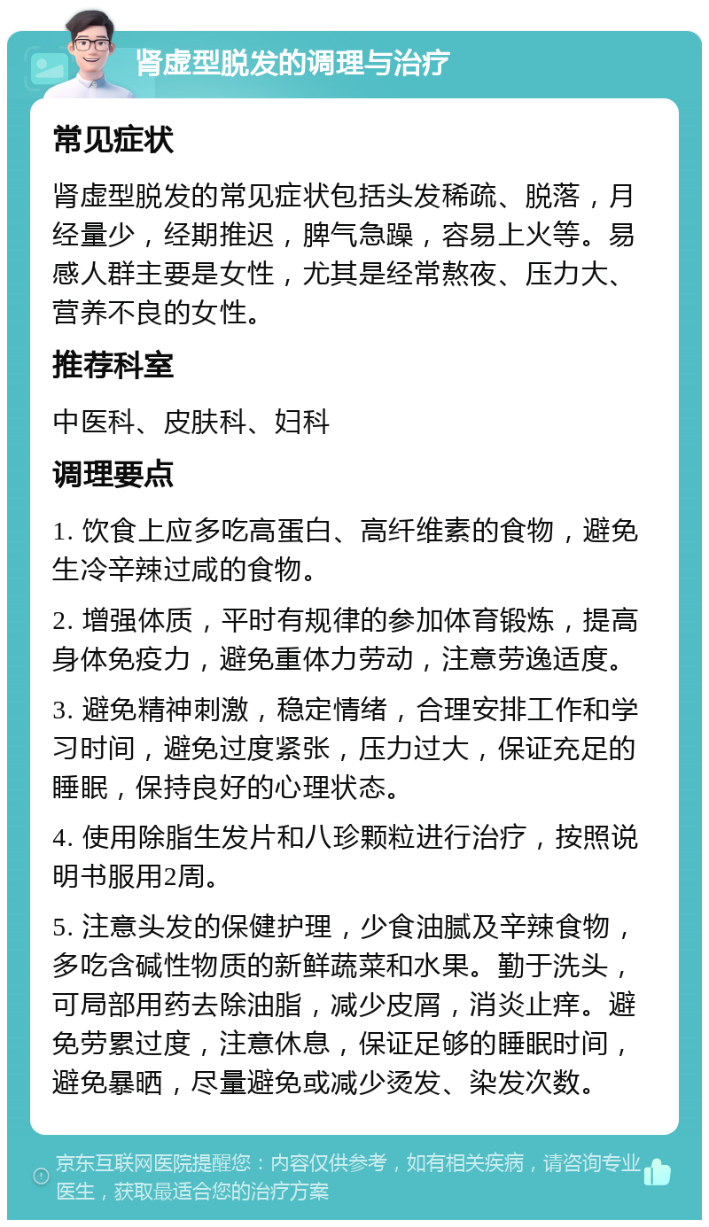 肾虚型脱发的调理与治疗 常见症状 肾虚型脱发的常见症状包括头发稀疏、脱落，月经量少，经期推迟，脾气急躁，容易上火等。易感人群主要是女性，尤其是经常熬夜、压力大、营养不良的女性。 推荐科室 中医科、皮肤科、妇科 调理要点 1. 饮食上应多吃高蛋白、高纤维素的食物，避免生冷辛辣过咸的食物。 2. 增强体质，平时有规律的参加体育锻炼，提高身体免疫力，避免重体力劳动，注意劳逸适度。 3. 避免精神刺激，稳定情绪，合理安排工作和学习时间，避免过度紧张，压力过大，保证充足的睡眠，保持良好的心理状态。 4. 使用除脂生发片和八珍颗粒进行治疗，按照说明书服用2周。 5. 注意头发的保健护理，少食油腻及辛辣食物，多吃含碱性物质的新鲜蔬菜和水果。勤于洗头，可局部用药去除油脂，减少皮屑，消炎止痒。避免劳累过度，注意休息，保证足够的睡眠时间，避免暴晒，尽量避免或减少烫发、染发次数。