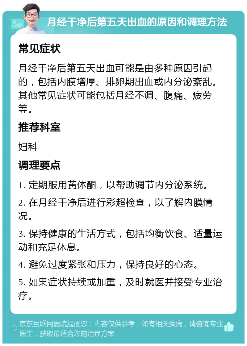 月经干净后第五天出血的原因和调理方法 常见症状 月经干净后第五天出血可能是由多种原因引起的，包括内膜增厚、排卵期出血或内分泌紊乱。其他常见症状可能包括月经不调、腹痛、疲劳等。 推荐科室 妇科 调理要点 1. 定期服用黄体酮，以帮助调节内分泌系统。 2. 在月经干净后进行彩超检查，以了解内膜情况。 3. 保持健康的生活方式，包括均衡饮食、适量运动和充足休息。 4. 避免过度紧张和压力，保持良好的心态。 5. 如果症状持续或加重，及时就医并接受专业治疗。