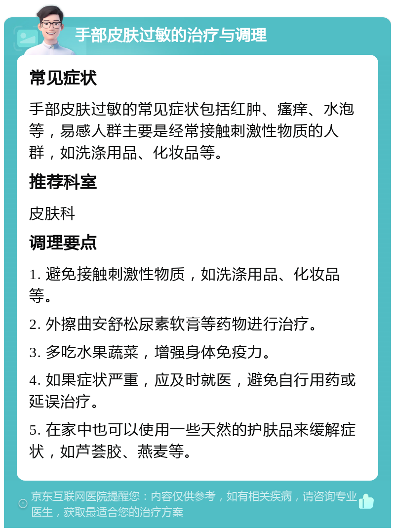 手部皮肤过敏的治疗与调理 常见症状 手部皮肤过敏的常见症状包括红肿、瘙痒、水泡等，易感人群主要是经常接触刺激性物质的人群，如洗涤用品、化妆品等。 推荐科室 皮肤科 调理要点 1. 避免接触刺激性物质，如洗涤用品、化妆品等。 2. 外擦曲安舒松尿素软膏等药物进行治疗。 3. 多吃水果蔬菜，增强身体免疫力。 4. 如果症状严重，应及时就医，避免自行用药或延误治疗。 5. 在家中也可以使用一些天然的护肤品来缓解症状，如芦荟胶、燕麦等。