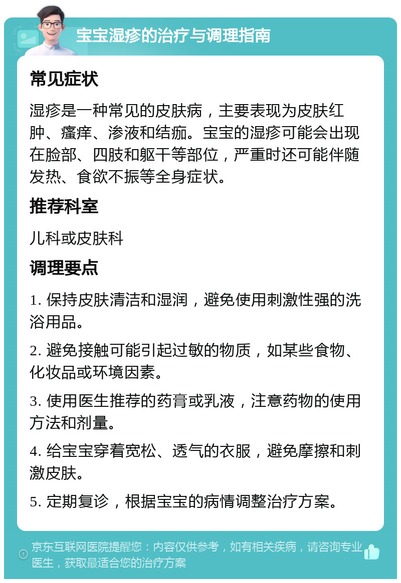 宝宝湿疹的治疗与调理指南 常见症状 湿疹是一种常见的皮肤病，主要表现为皮肤红肿、瘙痒、渗液和结痂。宝宝的湿疹可能会出现在脸部、四肢和躯干等部位，严重时还可能伴随发热、食欲不振等全身症状。 推荐科室 儿科或皮肤科 调理要点 1. 保持皮肤清洁和湿润，避免使用刺激性强的洗浴用品。 2. 避免接触可能引起过敏的物质，如某些食物、化妆品或环境因素。 3. 使用医生推荐的药膏或乳液，注意药物的使用方法和剂量。 4. 给宝宝穿着宽松、透气的衣服，避免摩擦和刺激皮肤。 5. 定期复诊，根据宝宝的病情调整治疗方案。