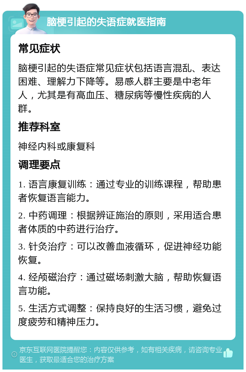 脑梗引起的失语症就医指南 常见症状 脑梗引起的失语症常见症状包括语言混乱、表达困难、理解力下降等。易感人群主要是中老年人，尤其是有高血压、糖尿病等慢性疾病的人群。 推荐科室 神经内科或康复科 调理要点 1. 语言康复训练：通过专业的训练课程，帮助患者恢复语言能力。 2. 中药调理：根据辨证施治的原则，采用适合患者体质的中药进行治疗。 3. 针灸治疗：可以改善血液循环，促进神经功能恢复。 4. 经颅磁治疗：通过磁场刺激大脑，帮助恢复语言功能。 5. 生活方式调整：保持良好的生活习惯，避免过度疲劳和精神压力。