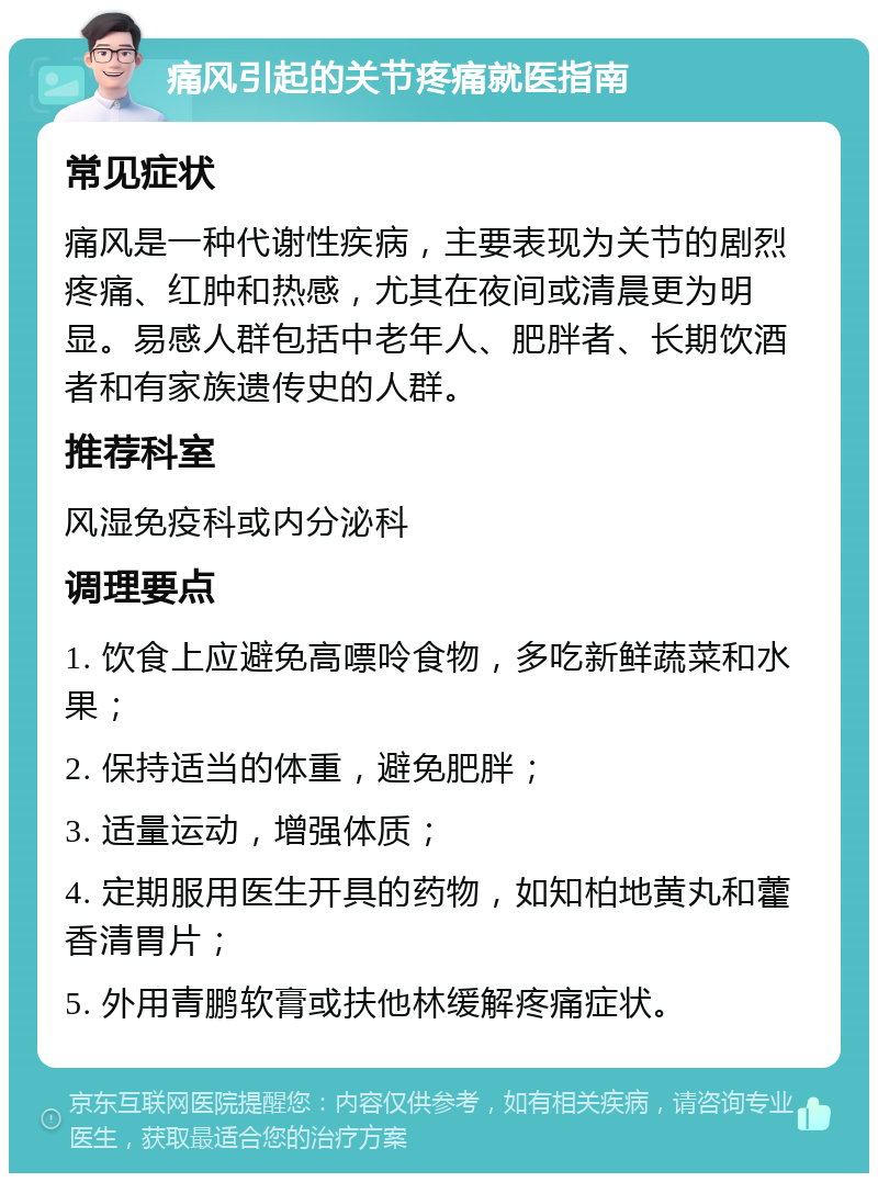 痛风引起的关节疼痛就医指南 常见症状 痛风是一种代谢性疾病，主要表现为关节的剧烈疼痛、红肿和热感，尤其在夜间或清晨更为明显。易感人群包括中老年人、肥胖者、长期饮酒者和有家族遗传史的人群。 推荐科室 风湿免疫科或内分泌科 调理要点 1. 饮食上应避免高嘌呤食物，多吃新鲜蔬菜和水果； 2. 保持适当的体重，避免肥胖； 3. 适量运动，增强体质； 4. 定期服用医生开具的药物，如知柏地黄丸和藿香清胃片； 5. 外用青鹏软膏或扶他林缓解疼痛症状。