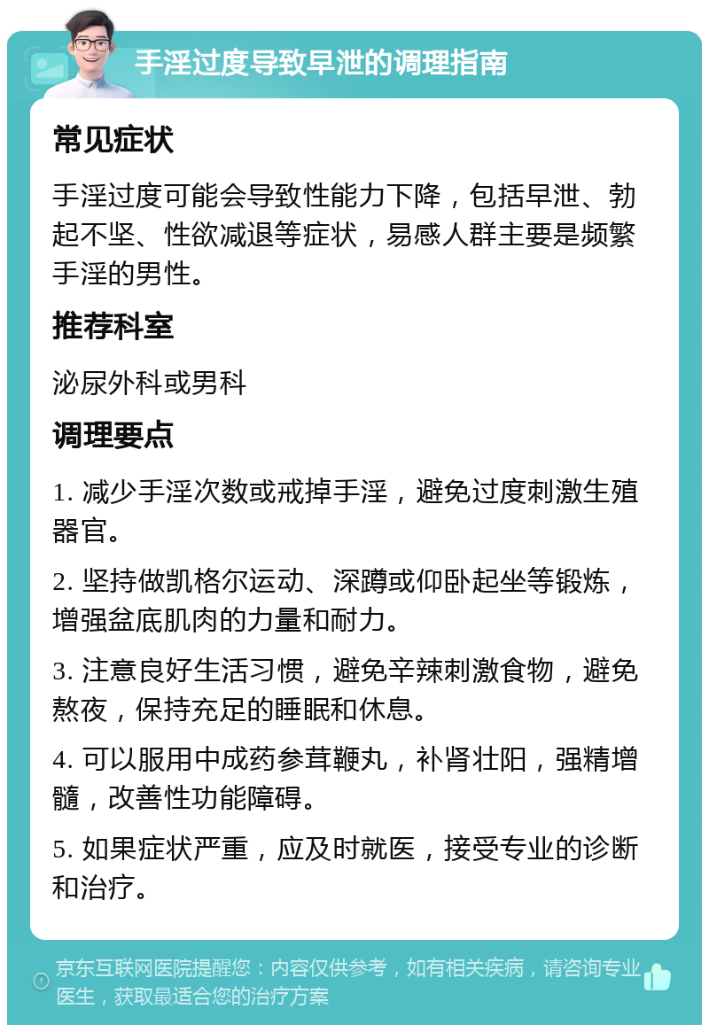 手淫过度导致早泄的调理指南 常见症状 手淫过度可能会导致性能力下降，包括早泄、勃起不坚、性欲减退等症状，易感人群主要是频繁手淫的男性。 推荐科室 泌尿外科或男科 调理要点 1. 减少手淫次数或戒掉手淫，避免过度刺激生殖器官。 2. 坚持做凯格尔运动、深蹲或仰卧起坐等锻炼，增强盆底肌肉的力量和耐力。 3. 注意良好生活习惯，避免辛辣刺激食物，避免熬夜，保持充足的睡眠和休息。 4. 可以服用中成药参茸鞭丸，补肾壮阳，强精增髓，改善性功能障碍。 5. 如果症状严重，应及时就医，接受专业的诊断和治疗。