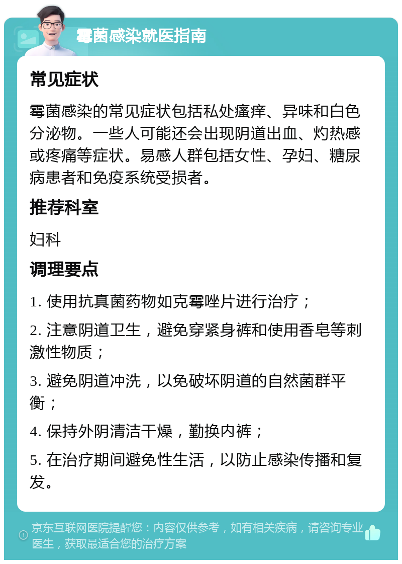 霉菌感染就医指南 常见症状 霉菌感染的常见症状包括私处瘙痒、异味和白色分泌物。一些人可能还会出现阴道出血、灼热感或疼痛等症状。易感人群包括女性、孕妇、糖尿病患者和免疫系统受损者。 推荐科室 妇科 调理要点 1. 使用抗真菌药物如克霉唑片进行治疗； 2. 注意阴道卫生，避免穿紧身裤和使用香皂等刺激性物质； 3. 避免阴道冲洗，以免破坏阴道的自然菌群平衡； 4. 保持外阴清洁干燥，勤换内裤； 5. 在治疗期间避免性生活，以防止感染传播和复发。