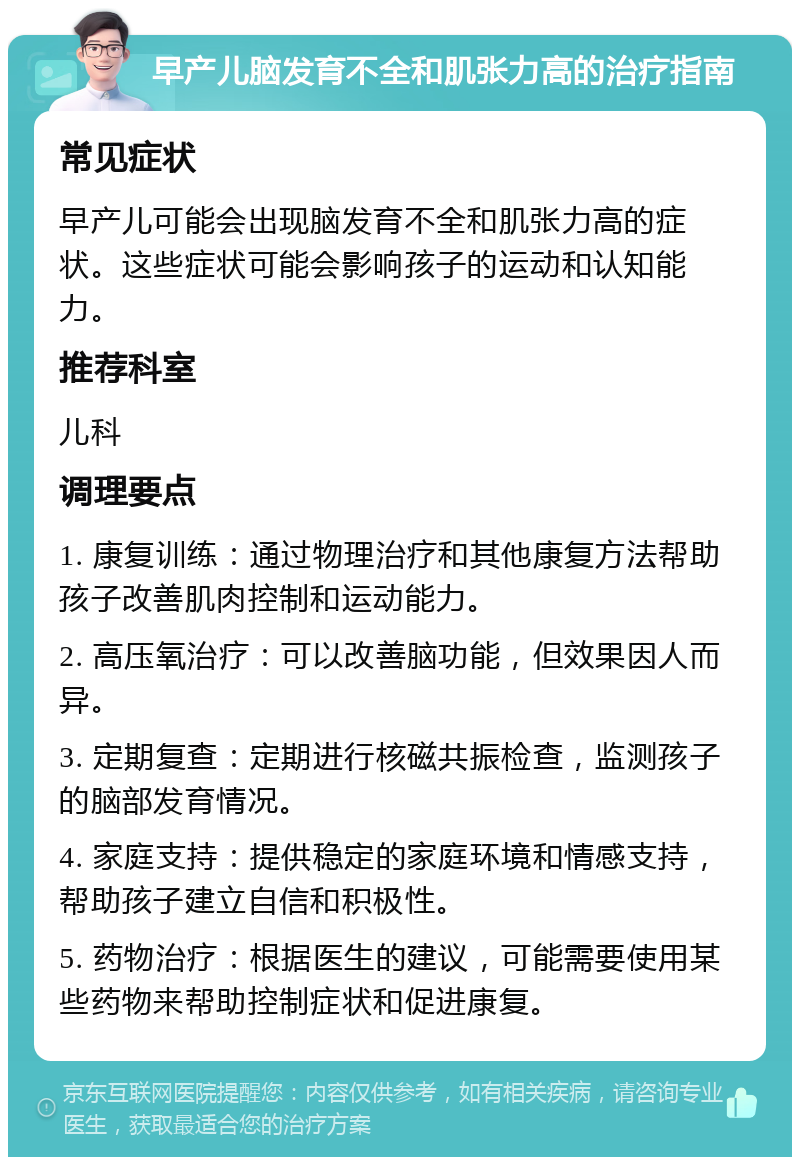 早产儿脑发育不全和肌张力高的治疗指南 常见症状 早产儿可能会出现脑发育不全和肌张力高的症状。这些症状可能会影响孩子的运动和认知能力。 推荐科室 儿科 调理要点 1. 康复训练：通过物理治疗和其他康复方法帮助孩子改善肌肉控制和运动能力。 2. 高压氧治疗：可以改善脑功能，但效果因人而异。 3. 定期复查：定期进行核磁共振检查，监测孩子的脑部发育情况。 4. 家庭支持：提供稳定的家庭环境和情感支持，帮助孩子建立自信和积极性。 5. 药物治疗：根据医生的建议，可能需要使用某些药物来帮助控制症状和促进康复。