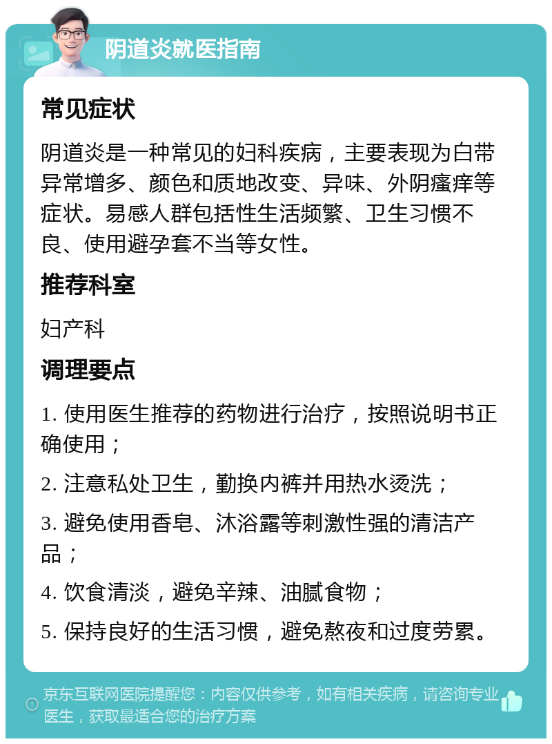 阴道炎就医指南 常见症状 阴道炎是一种常见的妇科疾病，主要表现为白带异常增多、颜色和质地改变、异味、外阴瘙痒等症状。易感人群包括性生活频繁、卫生习惯不良、使用避孕套不当等女性。 推荐科室 妇产科 调理要点 1. 使用医生推荐的药物进行治疗，按照说明书正确使用； 2. 注意私处卫生，勤换内裤并用热水烫洗； 3. 避免使用香皂、沐浴露等刺激性强的清洁产品； 4. 饮食清淡，避免辛辣、油腻食物； 5. 保持良好的生活习惯，避免熬夜和过度劳累。