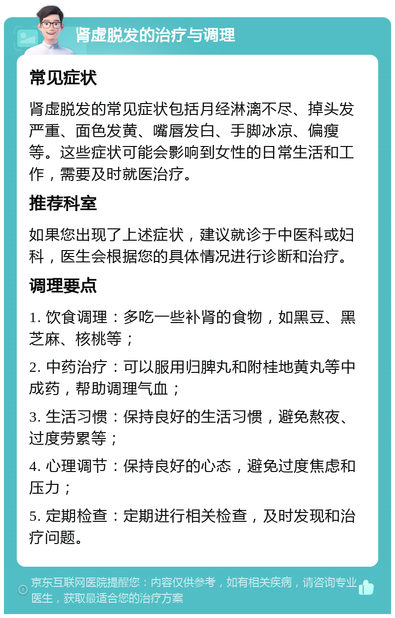 肾虚脱发的治疗与调理 常见症状 肾虚脱发的常见症状包括月经淋漓不尽、掉头发严重、面色发黄、嘴唇发白、手脚冰凉、偏瘦等。这些症状可能会影响到女性的日常生活和工作，需要及时就医治疗。 推荐科室 如果您出现了上述症状，建议就诊于中医科或妇科，医生会根据您的具体情况进行诊断和治疗。 调理要点 1. 饮食调理：多吃一些补肾的食物，如黑豆、黑芝麻、核桃等； 2. 中药治疗：可以服用归脾丸和附桂地黄丸等中成药，帮助调理气血； 3. 生活习惯：保持良好的生活习惯，避免熬夜、过度劳累等； 4. 心理调节：保持良好的心态，避免过度焦虑和压力； 5. 定期检查：定期进行相关检查，及时发现和治疗问题。