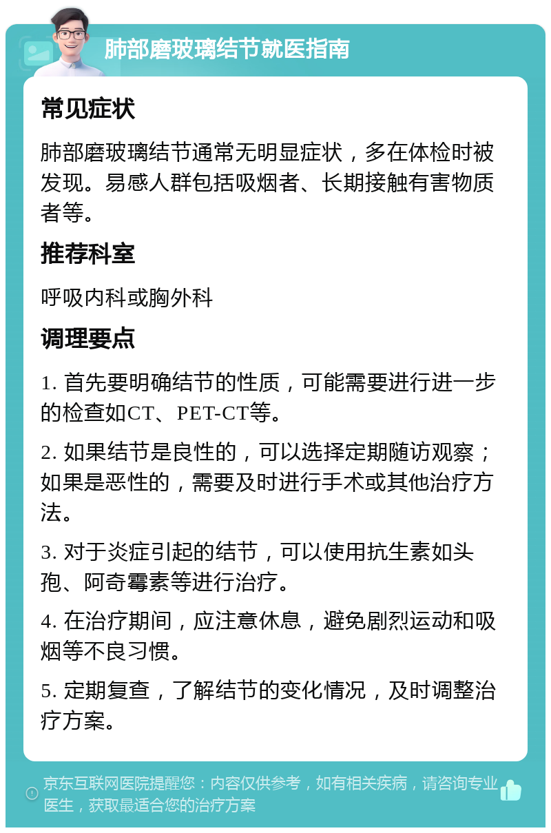 肺部磨玻璃结节就医指南 常见症状 肺部磨玻璃结节通常无明显症状，多在体检时被发现。易感人群包括吸烟者、长期接触有害物质者等。 推荐科室 呼吸内科或胸外科 调理要点 1. 首先要明确结节的性质，可能需要进行进一步的检查如CT、PET-CT等。 2. 如果结节是良性的，可以选择定期随访观察；如果是恶性的，需要及时进行手术或其他治疗方法。 3. 对于炎症引起的结节，可以使用抗生素如头孢、阿奇霉素等进行治疗。 4. 在治疗期间，应注意休息，避免剧烈运动和吸烟等不良习惯。 5. 定期复查，了解结节的变化情况，及时调整治疗方案。