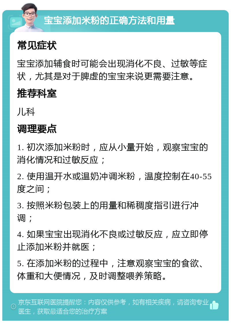 宝宝添加米粉的正确方法和用量 常见症状 宝宝添加辅食时可能会出现消化不良、过敏等症状，尤其是对于脾虚的宝宝来说更需要注意。 推荐科室 儿科 调理要点 1. 初次添加米粉时，应从小量开始，观察宝宝的消化情况和过敏反应； 2. 使用温开水或温奶冲调米粉，温度控制在40-55度之间； 3. 按照米粉包装上的用量和稀稠度指引进行冲调； 4. 如果宝宝出现消化不良或过敏反应，应立即停止添加米粉并就医； 5. 在添加米粉的过程中，注意观察宝宝的食欲、体重和大便情况，及时调整喂养策略。