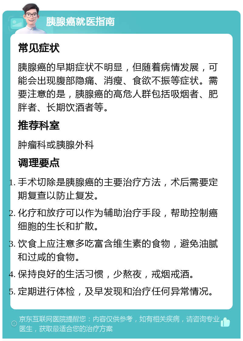 胰腺癌就医指南 常见症状 胰腺癌的早期症状不明显，但随着病情发展，可能会出现腹部隐痛、消瘦、食欲不振等症状。需要注意的是，胰腺癌的高危人群包括吸烟者、肥胖者、长期饮酒者等。 推荐科室 肿瘤科或胰腺外科 调理要点 手术切除是胰腺癌的主要治疗方法，术后需要定期复查以防止复发。 化疗和放疗可以作为辅助治疗手段，帮助控制癌细胞的生长和扩散。 饮食上应注意多吃富含维生素的食物，避免油腻和过咸的食物。 保持良好的生活习惯，少熬夜，戒烟戒酒。 定期进行体检，及早发现和治疗任何异常情况。