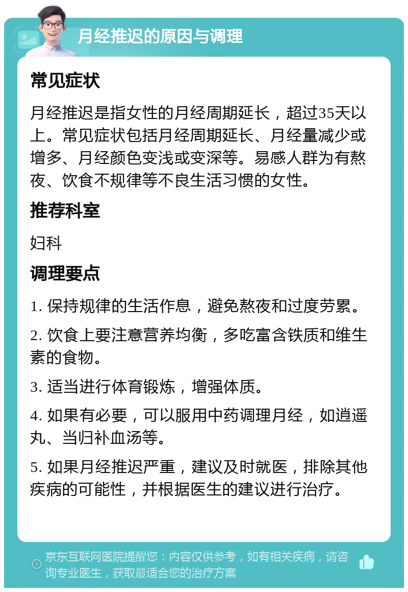 月经推迟的原因与调理 常见症状 月经推迟是指女性的月经周期延长，超过35天以上。常见症状包括月经周期延长、月经量减少或增多、月经颜色变浅或变深等。易感人群为有熬夜、饮食不规律等不良生活习惯的女性。 推荐科室 妇科 调理要点 1. 保持规律的生活作息，避免熬夜和过度劳累。 2. 饮食上要注意营养均衡，多吃富含铁质和维生素的食物。 3. 适当进行体育锻炼，增强体质。 4. 如果有必要，可以服用中药调理月经，如逍遥丸、当归补血汤等。 5. 如果月经推迟严重，建议及时就医，排除其他疾病的可能性，并根据医生的建议进行治疗。