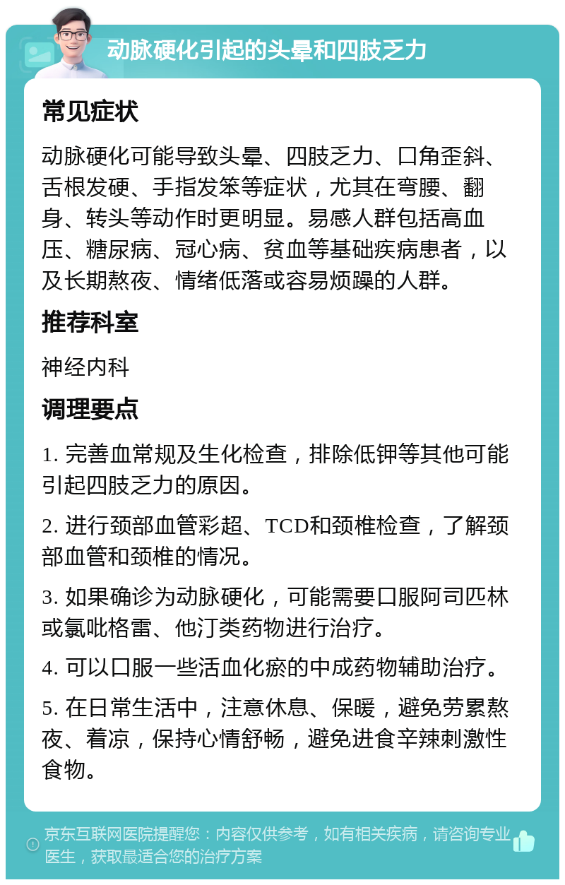 动脉硬化引起的头晕和四肢乏力 常见症状 动脉硬化可能导致头晕、四肢乏力、口角歪斜、舌根发硬、手指发笨等症状，尤其在弯腰、翻身、转头等动作时更明显。易感人群包括高血压、糖尿病、冠心病、贫血等基础疾病患者，以及长期熬夜、情绪低落或容易烦躁的人群。 推荐科室 神经内科 调理要点 1. 完善血常规及生化检查，排除低钾等其他可能引起四肢乏力的原因。 2. 进行颈部血管彩超、TCD和颈椎检查，了解颈部血管和颈椎的情况。 3. 如果确诊为动脉硬化，可能需要口服阿司匹林或氯吡格雷、他汀类药物进行治疗。 4. 可以口服一些活血化瘀的中成药物辅助治疗。 5. 在日常生活中，注意休息、保暖，避免劳累熬夜、着凉，保持心情舒畅，避免进食辛辣刺激性食物。