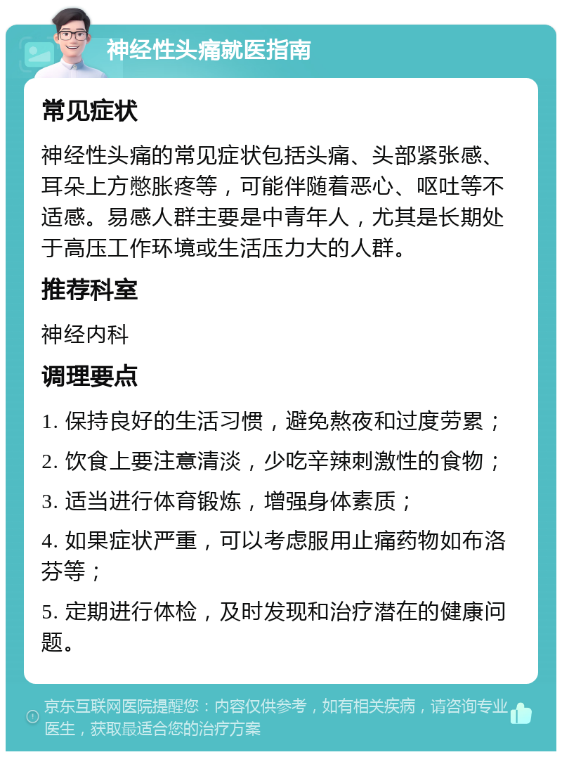 神经性头痛就医指南 常见症状 神经性头痛的常见症状包括头痛、头部紧张感、耳朵上方憋胀疼等，可能伴随着恶心、呕吐等不适感。易感人群主要是中青年人，尤其是长期处于高压工作环境或生活压力大的人群。 推荐科室 神经内科 调理要点 1. 保持良好的生活习惯，避免熬夜和过度劳累； 2. 饮食上要注意清淡，少吃辛辣刺激性的食物； 3. 适当进行体育锻炼，增强身体素质； 4. 如果症状严重，可以考虑服用止痛药物如布洛芬等； 5. 定期进行体检，及时发现和治疗潜在的健康问题。