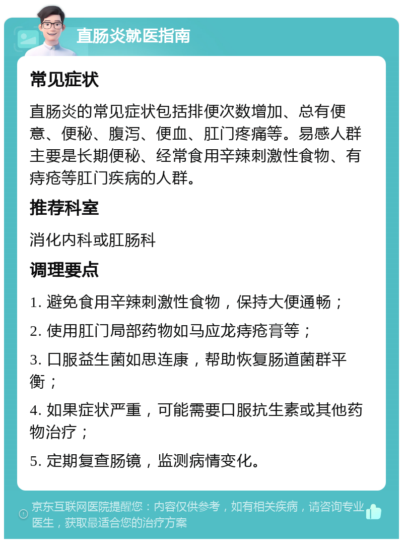 直肠炎就医指南 常见症状 直肠炎的常见症状包括排便次数增加、总有便意、便秘、腹泻、便血、肛门疼痛等。易感人群主要是长期便秘、经常食用辛辣刺激性食物、有痔疮等肛门疾病的人群。 推荐科室 消化内科或肛肠科 调理要点 1. 避免食用辛辣刺激性食物，保持大便通畅； 2. 使用肛门局部药物如马应龙痔疮膏等； 3. 口服益生菌如思连康，帮助恢复肠道菌群平衡； 4. 如果症状严重，可能需要口服抗生素或其他药物治疗； 5. 定期复查肠镜，监测病情变化。