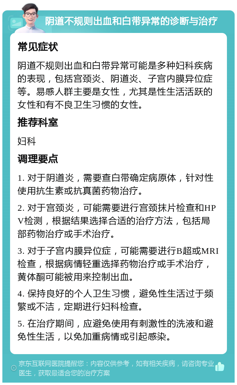 阴道不规则出血和白带异常的诊断与治疗 常见症状 阴道不规则出血和白带异常可能是多种妇科疾病的表现，包括宫颈炎、阴道炎、子宫内膜异位症等。易感人群主要是女性，尤其是性生活活跃的女性和有不良卫生习惯的女性。 推荐科室 妇科 调理要点 1. 对于阴道炎，需要查白带确定病原体，针对性使用抗生素或抗真菌药物治疗。 2. 对于宫颈炎，可能需要进行宫颈抹片检查和HPV检测，根据结果选择合适的治疗方法，包括局部药物治疗或手术治疗。 3. 对于子宫内膜异位症，可能需要进行B超或MRI检查，根据病情轻重选择药物治疗或手术治疗，黄体酮可能被用来控制出血。 4. 保持良好的个人卫生习惯，避免性生活过于频繁或不洁，定期进行妇科检查。 5. 在治疗期间，应避免使用有刺激性的洗液和避免性生活，以免加重病情或引起感染。