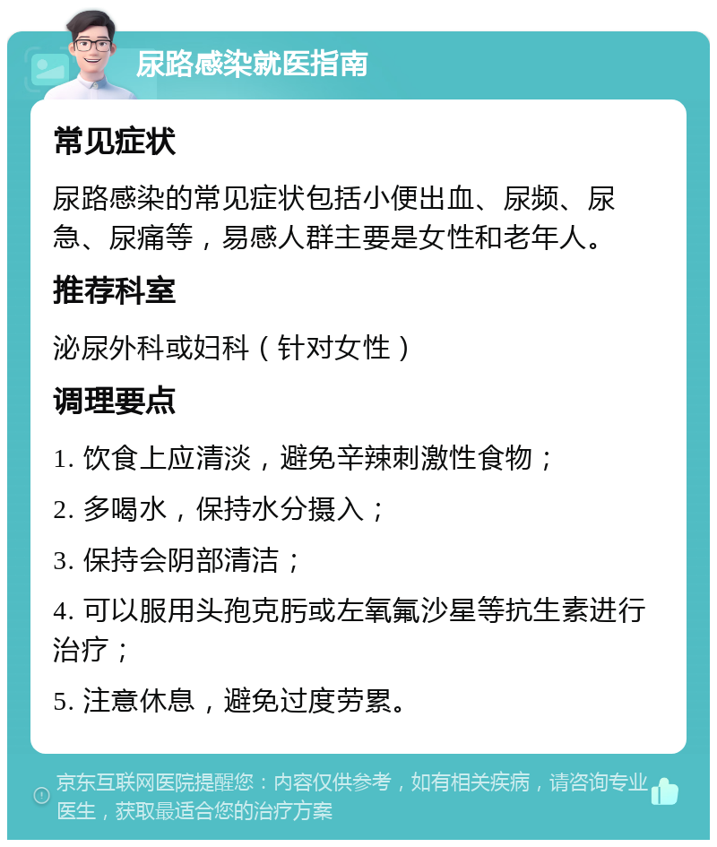 尿路感染就医指南 常见症状 尿路感染的常见症状包括小便出血、尿频、尿急、尿痛等，易感人群主要是女性和老年人。 推荐科室 泌尿外科或妇科（针对女性） 调理要点 1. 饮食上应清淡，避免辛辣刺激性食物； 2. 多喝水，保持水分摄入； 3. 保持会阴部清洁； 4. 可以服用头孢克肟或左氧氟沙星等抗生素进行治疗； 5. 注意休息，避免过度劳累。