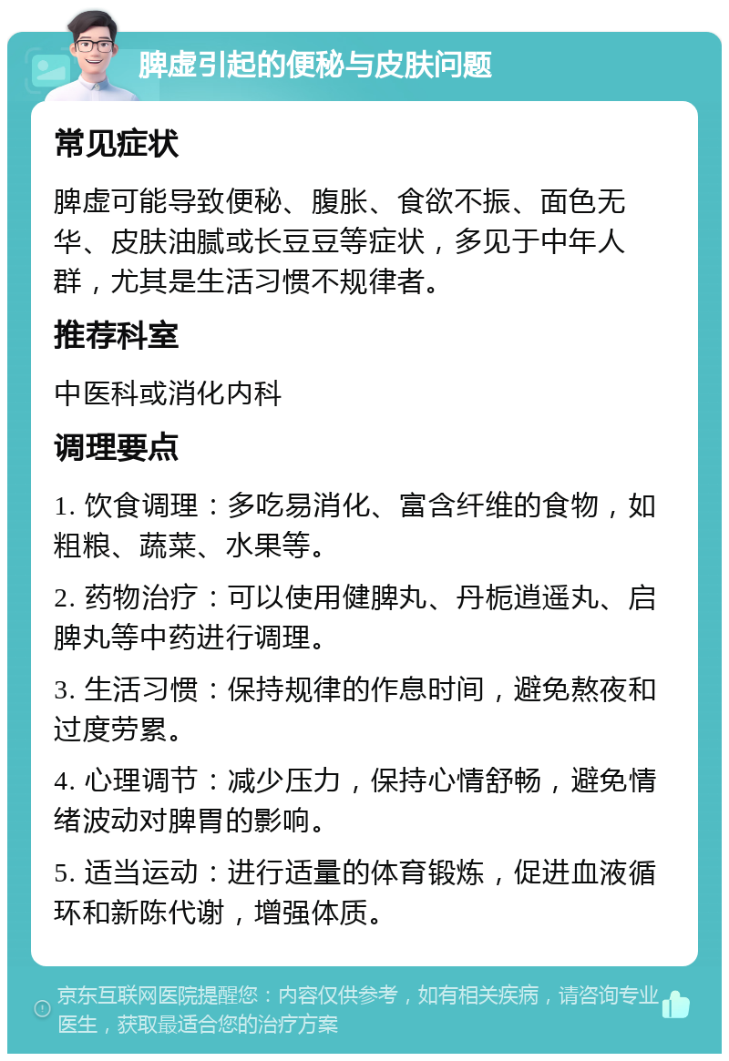 脾虚引起的便秘与皮肤问题 常见症状 脾虚可能导致便秘、腹胀、食欲不振、面色无华、皮肤油腻或长豆豆等症状，多见于中年人群，尤其是生活习惯不规律者。 推荐科室 中医科或消化内科 调理要点 1. 饮食调理：多吃易消化、富含纤维的食物，如粗粮、蔬菜、水果等。 2. 药物治疗：可以使用健脾丸、丹栀逍遥丸、启脾丸等中药进行调理。 3. 生活习惯：保持规律的作息时间，避免熬夜和过度劳累。 4. 心理调节：减少压力，保持心情舒畅，避免情绪波动对脾胃的影响。 5. 适当运动：进行适量的体育锻炼，促进血液循环和新陈代谢，增强体质。