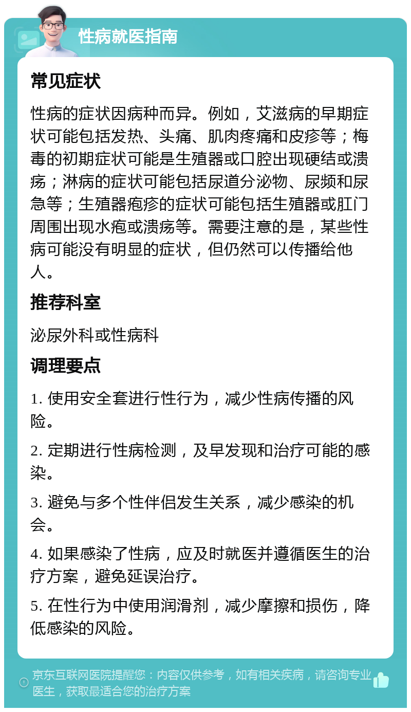 性病就医指南 常见症状 性病的症状因病种而异。例如，艾滋病的早期症状可能包括发热、头痛、肌肉疼痛和皮疹等；梅毒的初期症状可能是生殖器或口腔出现硬结或溃疡；淋病的症状可能包括尿道分泌物、尿频和尿急等；生殖器疱疹的症状可能包括生殖器或肛门周围出现水疱或溃疡等。需要注意的是，某些性病可能没有明显的症状，但仍然可以传播给他人。 推荐科室 泌尿外科或性病科 调理要点 1. 使用安全套进行性行为，减少性病传播的风险。 2. 定期进行性病检测，及早发现和治疗可能的感染。 3. 避免与多个性伴侣发生关系，减少感染的机会。 4. 如果感染了性病，应及时就医并遵循医生的治疗方案，避免延误治疗。 5. 在性行为中使用润滑剂，减少摩擦和损伤，降低感染的风险。