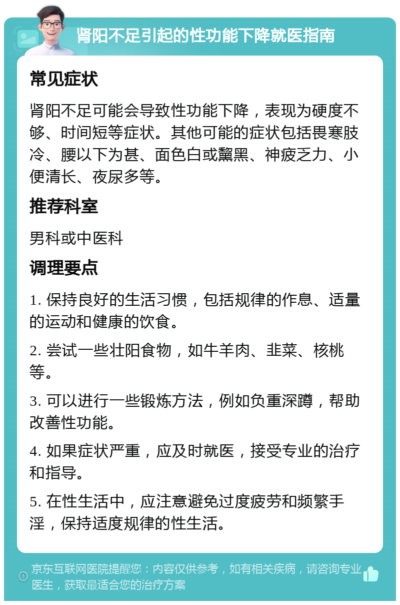 肾阳不足引起的性功能下降就医指南 常见症状 肾阳不足可能会导致性功能下降，表现为硬度不够、时间短等症状。其他可能的症状包括畏寒肢冷、腰以下为甚、面色白或黧黑、神疲乏力、小便清长、夜尿多等。 推荐科室 男科或中医科 调理要点 1. 保持良好的生活习惯，包括规律的作息、适量的运动和健康的饮食。 2. 尝试一些壮阳食物，如牛羊肉、韭菜、核桃等。 3. 可以进行一些锻炼方法，例如负重深蹲，帮助改善性功能。 4. 如果症状严重，应及时就医，接受专业的治疗和指导。 5. 在性生活中，应注意避免过度疲劳和频繁手淫，保持适度规律的性生活。