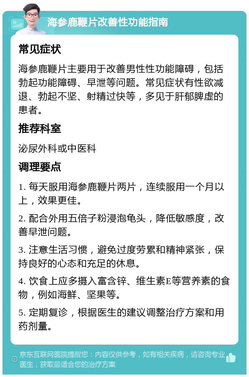 海参鹿鞭片改善性功能指南 常见症状 海参鹿鞭片主要用于改善男性性功能障碍，包括勃起功能障碍、早泄等问题。常见症状有性欲减退、勃起不坚、射精过快等，多见于肝郁脾虚的患者。 推荐科室 泌尿外科或中医科 调理要点 1. 每天服用海参鹿鞭片两片，连续服用一个月以上，效果更佳。 2. 配合外用五倍子粉浸泡龟头，降低敏感度，改善早泄问题。 3. 注意生活习惯，避免过度劳累和精神紧张，保持良好的心态和充足的休息。 4. 饮食上应多摄入富含锌、维生素E等营养素的食物，例如海鲜、坚果等。 5. 定期复诊，根据医生的建议调整治疗方案和用药剂量。