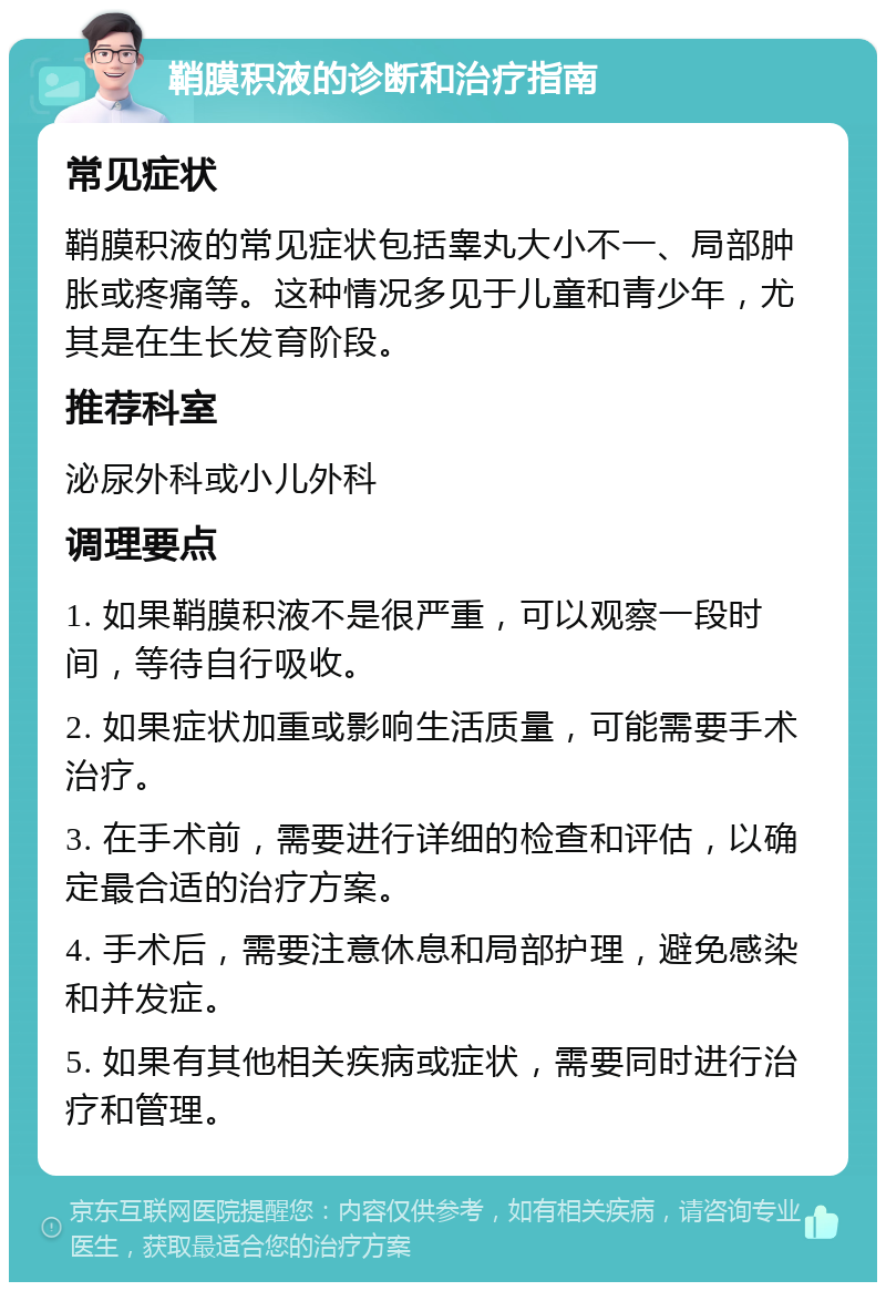 鞘膜积液的诊断和治疗指南 常见症状 鞘膜积液的常见症状包括睾丸大小不一、局部肿胀或疼痛等。这种情况多见于儿童和青少年，尤其是在生长发育阶段。 推荐科室 泌尿外科或小儿外科 调理要点 1. 如果鞘膜积液不是很严重，可以观察一段时间，等待自行吸收。 2. 如果症状加重或影响生活质量，可能需要手术治疗。 3. 在手术前，需要进行详细的检查和评估，以确定最合适的治疗方案。 4. 手术后，需要注意休息和局部护理，避免感染和并发症。 5. 如果有其他相关疾病或症状，需要同时进行治疗和管理。