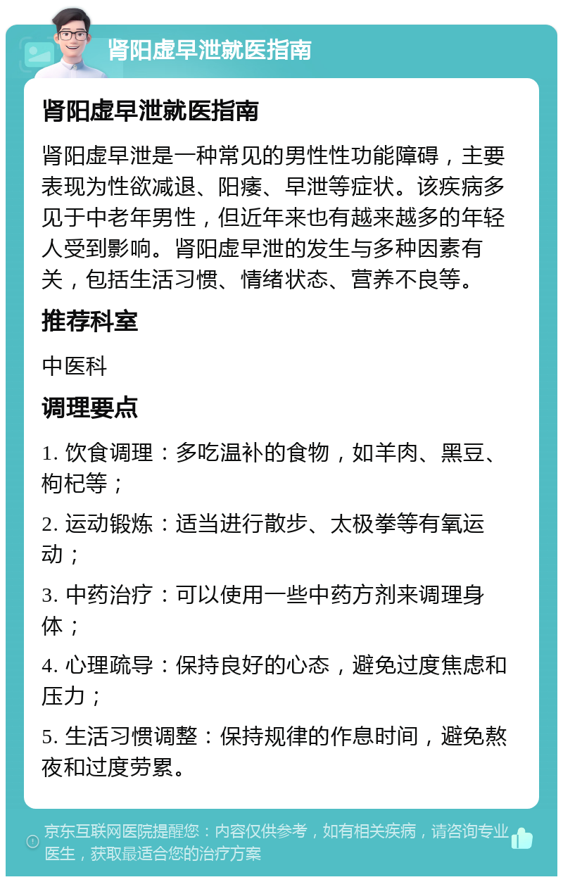 肾阳虚早泄就医指南 肾阳虚早泄就医指南 肾阳虚早泄是一种常见的男性性功能障碍，主要表现为性欲减退、阳痿、早泄等症状。该疾病多见于中老年男性，但近年来也有越来越多的年轻人受到影响。肾阳虚早泄的发生与多种因素有关，包括生活习惯、情绪状态、营养不良等。 推荐科室 中医科 调理要点 1. 饮食调理：多吃温补的食物，如羊肉、黑豆、枸杞等； 2. 运动锻炼：适当进行散步、太极拳等有氧运动； 3. 中药治疗：可以使用一些中药方剂来调理身体； 4. 心理疏导：保持良好的心态，避免过度焦虑和压力； 5. 生活习惯调整：保持规律的作息时间，避免熬夜和过度劳累。