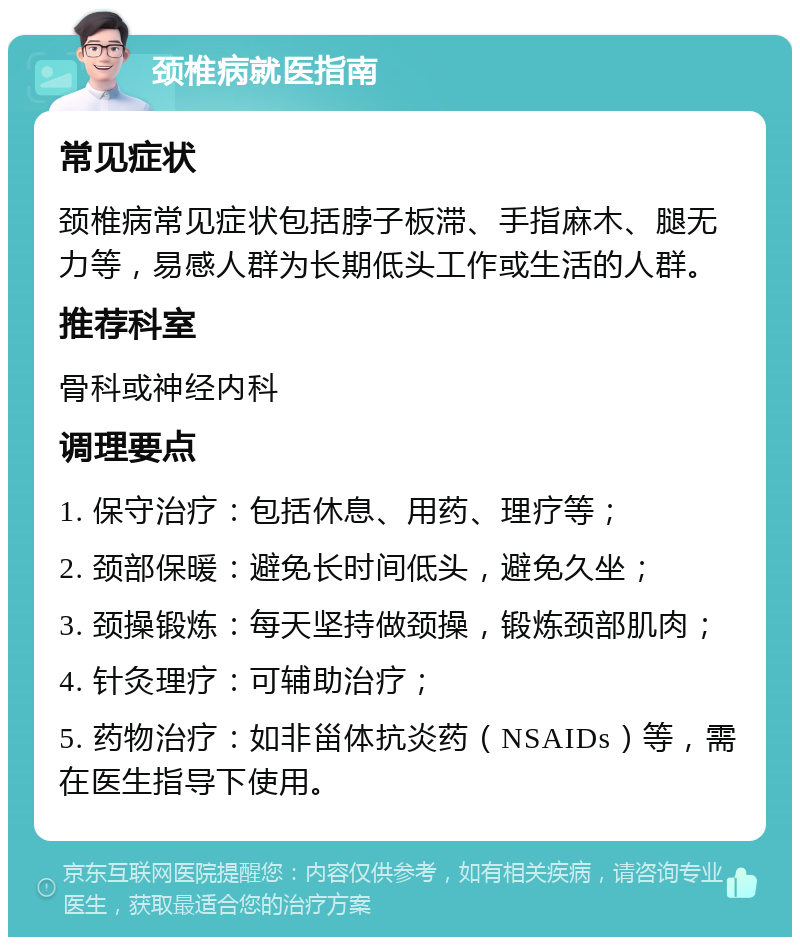 颈椎病就医指南 常见症状 颈椎病常见症状包括脖子板滞、手指麻木、腿无力等，易感人群为长期低头工作或生活的人群。 推荐科室 骨科或神经内科 调理要点 1. 保守治疗：包括休息、用药、理疗等； 2. 颈部保暖：避免长时间低头，避免久坐； 3. 颈操锻炼：每天坚持做颈操，锻炼颈部肌肉； 4. 针灸理疗：可辅助治疗； 5. 药物治疗：如非甾体抗炎药（NSAIDs）等，需在医生指导下使用。