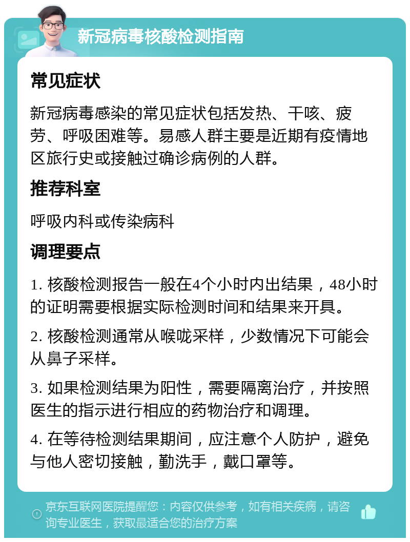 新冠病毒核酸检测指南 常见症状 新冠病毒感染的常见症状包括发热、干咳、疲劳、呼吸困难等。易感人群主要是近期有疫情地区旅行史或接触过确诊病例的人群。 推荐科室 呼吸内科或传染病科 调理要点 1. 核酸检测报告一般在4个小时内出结果，48小时的证明需要根据实际检测时间和结果来开具。 2. 核酸检测通常从喉咙采样，少数情况下可能会从鼻子采样。 3. 如果检测结果为阳性，需要隔离治疗，并按照医生的指示进行相应的药物治疗和调理。 4. 在等待检测结果期间，应注意个人防护，避免与他人密切接触，勤洗手，戴口罩等。