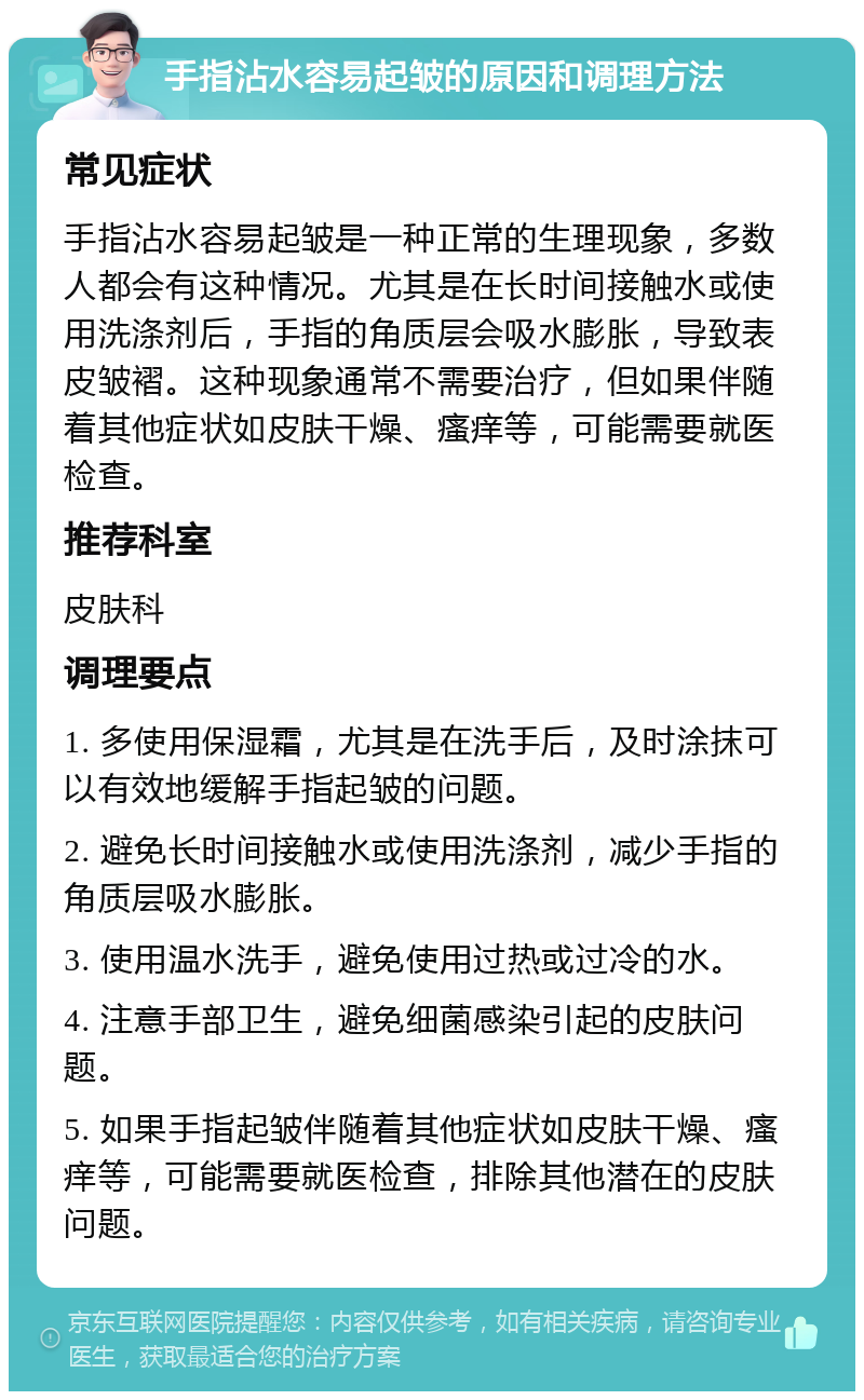 手指沾水容易起皱的原因和调理方法 常见症状 手指沾水容易起皱是一种正常的生理现象，多数人都会有这种情况。尤其是在长时间接触水或使用洗涤剂后，手指的角质层会吸水膨胀，导致表皮皱褶。这种现象通常不需要治疗，但如果伴随着其他症状如皮肤干燥、瘙痒等，可能需要就医检查。 推荐科室 皮肤科 调理要点 1. 多使用保湿霜，尤其是在洗手后，及时涂抹可以有效地缓解手指起皱的问题。 2. 避免长时间接触水或使用洗涤剂，减少手指的角质层吸水膨胀。 3. 使用温水洗手，避免使用过热或过冷的水。 4. 注意手部卫生，避免细菌感染引起的皮肤问题。 5. 如果手指起皱伴随着其他症状如皮肤干燥、瘙痒等，可能需要就医检查，排除其他潜在的皮肤问题。