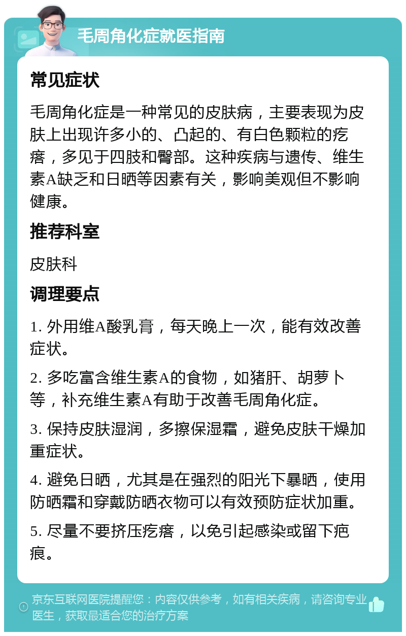 毛周角化症就医指南 常见症状 毛周角化症是一种常见的皮肤病，主要表现为皮肤上出现许多小的、凸起的、有白色颗粒的疙瘩，多见于四肢和臀部。这种疾病与遗传、维生素A缺乏和日晒等因素有关，影响美观但不影响健康。 推荐科室 皮肤科 调理要点 1. 外用维A酸乳膏，每天晚上一次，能有效改善症状。 2. 多吃富含维生素A的食物，如猪肝、胡萝卜等，补充维生素A有助于改善毛周角化症。 3. 保持皮肤湿润，多擦保湿霜，避免皮肤干燥加重症状。 4. 避免日晒，尤其是在强烈的阳光下暴晒，使用防晒霜和穿戴防晒衣物可以有效预防症状加重。 5. 尽量不要挤压疙瘩，以免引起感染或留下疤痕。