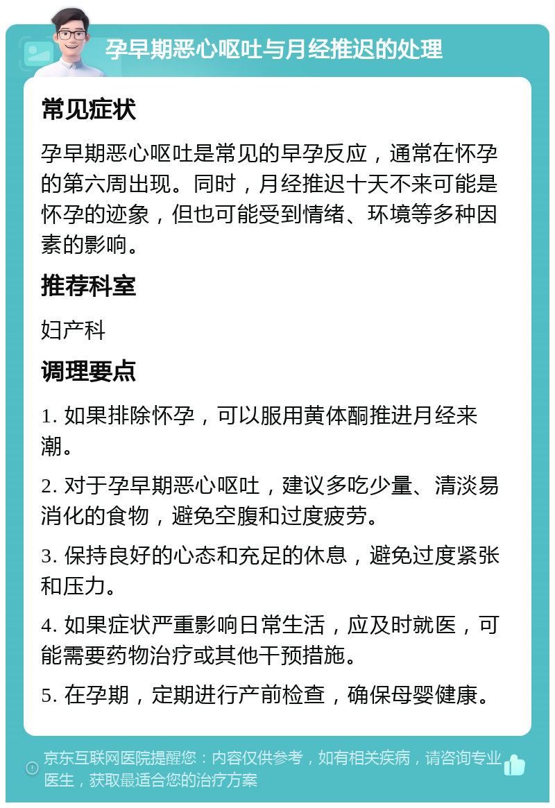 孕早期恶心呕吐与月经推迟的处理 常见症状 孕早期恶心呕吐是常见的早孕反应，通常在怀孕的第六周出现。同时，月经推迟十天不来可能是怀孕的迹象，但也可能受到情绪、环境等多种因素的影响。 推荐科室 妇产科 调理要点 1. 如果排除怀孕，可以服用黄体酮推进月经来潮。 2. 对于孕早期恶心呕吐，建议多吃少量、清淡易消化的食物，避免空腹和过度疲劳。 3. 保持良好的心态和充足的休息，避免过度紧张和压力。 4. 如果症状严重影响日常生活，应及时就医，可能需要药物治疗或其他干预措施。 5. 在孕期，定期进行产前检查，确保母婴健康。