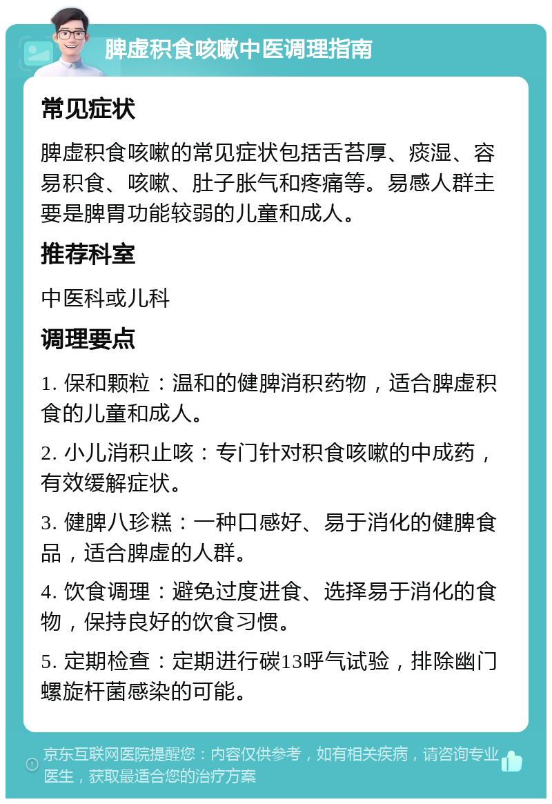 脾虚积食咳嗽中医调理指南 常见症状 脾虚积食咳嗽的常见症状包括舌苔厚、痰湿、容易积食、咳嗽、肚子胀气和疼痛等。易感人群主要是脾胃功能较弱的儿童和成人。 推荐科室 中医科或儿科 调理要点 1. 保和颗粒：温和的健脾消积药物，适合脾虚积食的儿童和成人。 2. 小儿消积止咳：专门针对积食咳嗽的中成药，有效缓解症状。 3. 健脾八珍糕：一种口感好、易于消化的健脾食品，适合脾虚的人群。 4. 饮食调理：避免过度进食、选择易于消化的食物，保持良好的饮食习惯。 5. 定期检查：定期进行碳13呼气试验，排除幽门螺旋杆菌感染的可能。