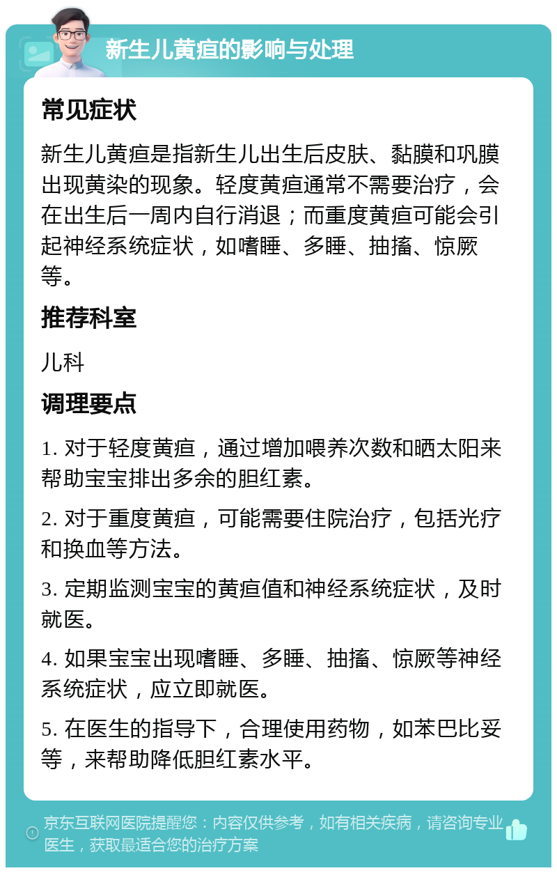 新生儿黄疸的影响与处理 常见症状 新生儿黄疸是指新生儿出生后皮肤、黏膜和巩膜出现黄染的现象。轻度黄疸通常不需要治疗，会在出生后一周内自行消退；而重度黄疸可能会引起神经系统症状，如嗜睡、多睡、抽搐、惊厥等。 推荐科室 儿科 调理要点 1. 对于轻度黄疸，通过增加喂养次数和晒太阳来帮助宝宝排出多余的胆红素。 2. 对于重度黄疸，可能需要住院治疗，包括光疗和换血等方法。 3. 定期监测宝宝的黄疸值和神经系统症状，及时就医。 4. 如果宝宝出现嗜睡、多睡、抽搐、惊厥等神经系统症状，应立即就医。 5. 在医生的指导下，合理使用药物，如苯巴比妥等，来帮助降低胆红素水平。