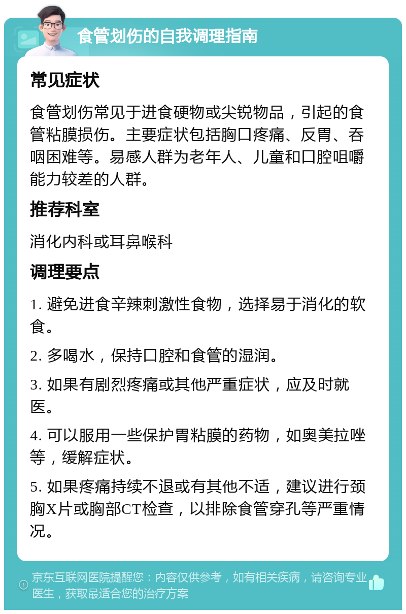 食管划伤的自我调理指南 常见症状 食管划伤常见于进食硬物或尖锐物品，引起的食管粘膜损伤。主要症状包括胸口疼痛、反胃、吞咽困难等。易感人群为老年人、儿童和口腔咀嚼能力较差的人群。 推荐科室 消化内科或耳鼻喉科 调理要点 1. 避免进食辛辣刺激性食物，选择易于消化的软食。 2. 多喝水，保持口腔和食管的湿润。 3. 如果有剧烈疼痛或其他严重症状，应及时就医。 4. 可以服用一些保护胃粘膜的药物，如奥美拉唑等，缓解症状。 5. 如果疼痛持续不退或有其他不适，建议进行颈胸X片或胸部CT检查，以排除食管穿孔等严重情况。