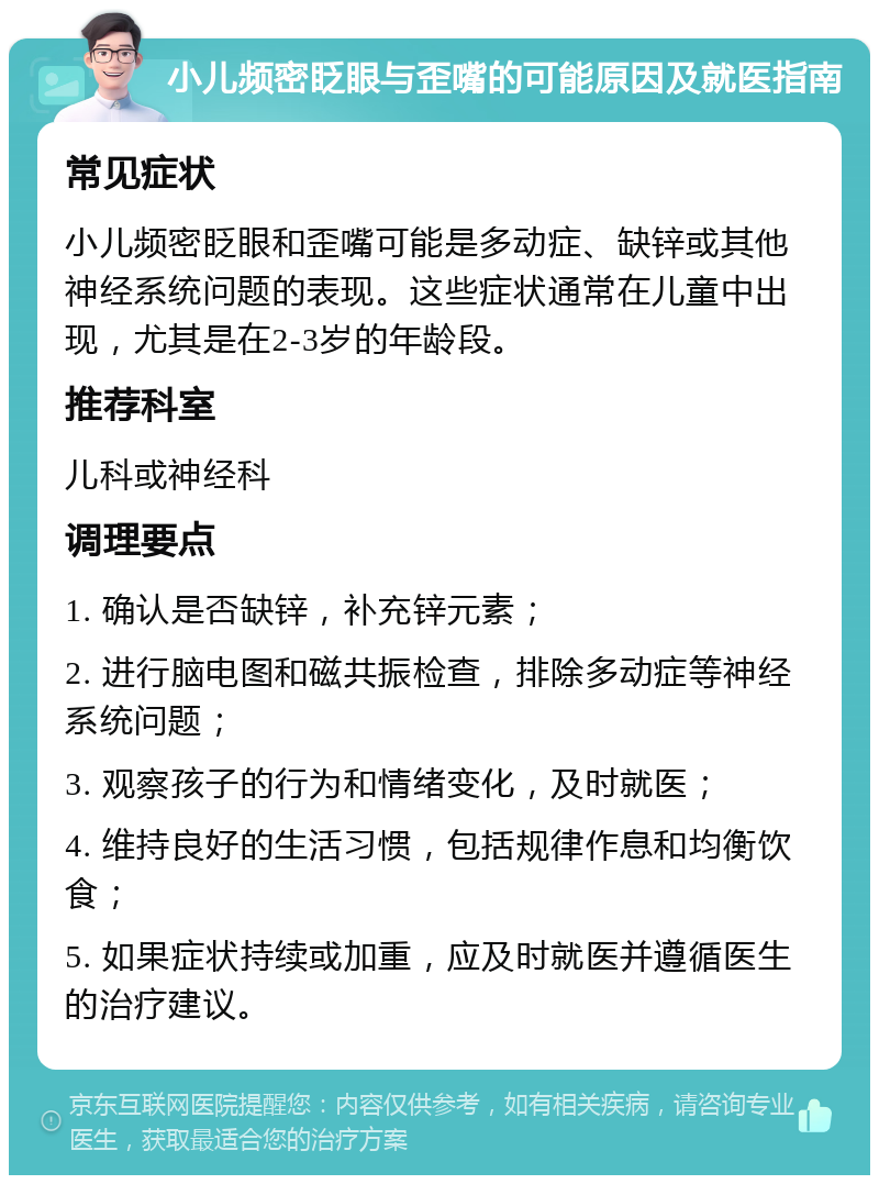 小儿频密眨眼与歪嘴的可能原因及就医指南 常见症状 小儿频密眨眼和歪嘴可能是多动症、缺锌或其他神经系统问题的表现。这些症状通常在儿童中出现，尤其是在2-3岁的年龄段。 推荐科室 儿科或神经科 调理要点 1. 确认是否缺锌，补充锌元素； 2. 进行脑电图和磁共振检查，排除多动症等神经系统问题； 3. 观察孩子的行为和情绪变化，及时就医； 4. 维持良好的生活习惯，包括规律作息和均衡饮食； 5. 如果症状持续或加重，应及时就医并遵循医生的治疗建议。