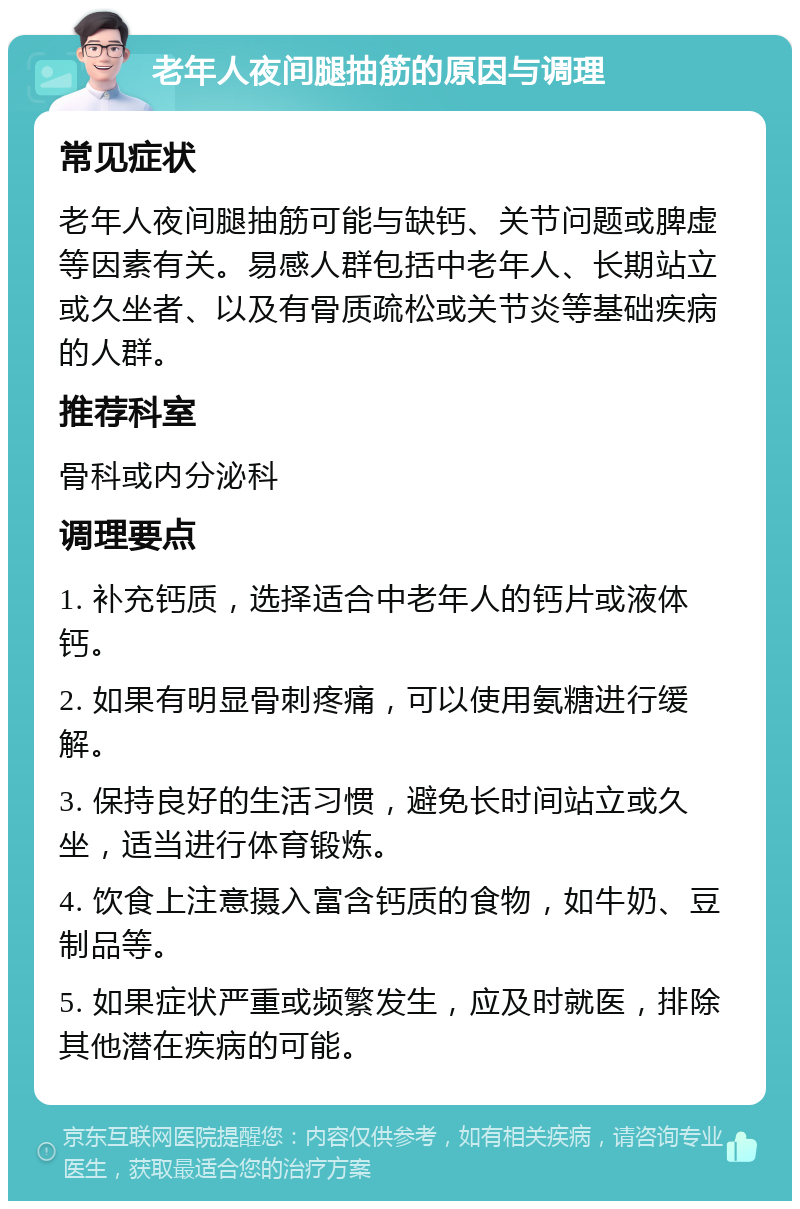 老年人夜间腿抽筋的原因与调理 常见症状 老年人夜间腿抽筋可能与缺钙、关节问题或脾虚等因素有关。易感人群包括中老年人、长期站立或久坐者、以及有骨质疏松或关节炎等基础疾病的人群。 推荐科室 骨科或内分泌科 调理要点 1. 补充钙质，选择适合中老年人的钙片或液体钙。 2. 如果有明显骨刺疼痛，可以使用氨糖进行缓解。 3. 保持良好的生活习惯，避免长时间站立或久坐，适当进行体育锻炼。 4. 饮食上注意摄入富含钙质的食物，如牛奶、豆制品等。 5. 如果症状严重或频繁发生，应及时就医，排除其他潜在疾病的可能。