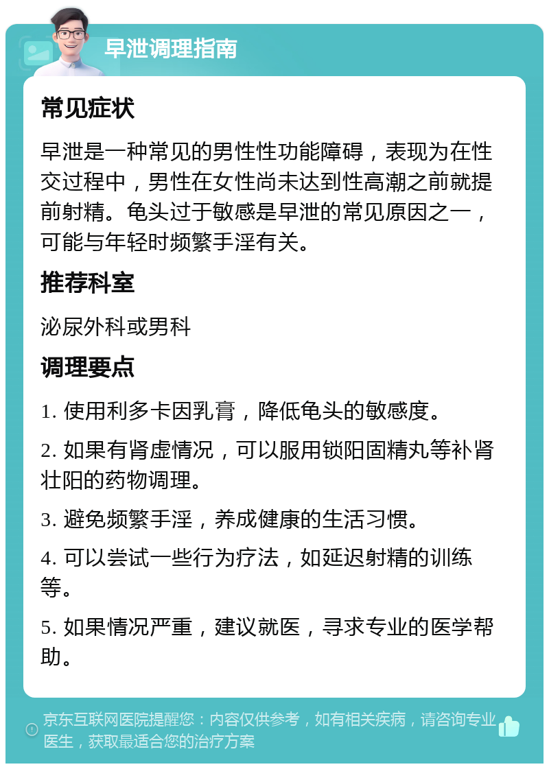 早泄调理指南 常见症状 早泄是一种常见的男性性功能障碍，表现为在性交过程中，男性在女性尚未达到性高潮之前就提前射精。龟头过于敏感是早泄的常见原因之一，可能与年轻时频繁手淫有关。 推荐科室 泌尿外科或男科 调理要点 1. 使用利多卡因乳膏，降低龟头的敏感度。 2. 如果有肾虚情况，可以服用锁阳固精丸等补肾壮阳的药物调理。 3. 避免频繁手淫，养成健康的生活习惯。 4. 可以尝试一些行为疗法，如延迟射精的训练等。 5. 如果情况严重，建议就医，寻求专业的医学帮助。