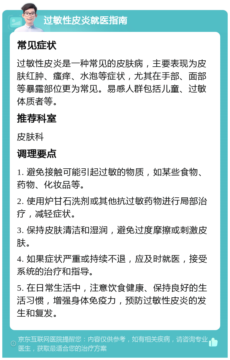 过敏性皮炎就医指南 常见症状 过敏性皮炎是一种常见的皮肤病，主要表现为皮肤红肿、瘙痒、水泡等症状，尤其在手部、面部等暴露部位更为常见。易感人群包括儿童、过敏体质者等。 推荐科室 皮肤科 调理要点 1. 避免接触可能引起过敏的物质，如某些食物、药物、化妆品等。 2. 使用炉甘石洗剂或其他抗过敏药物进行局部治疗，减轻症状。 3. 保持皮肤清洁和湿润，避免过度摩擦或刺激皮肤。 4. 如果症状严重或持续不退，应及时就医，接受系统的治疗和指导。 5. 在日常生活中，注意饮食健康、保持良好的生活习惯，增强身体免疫力，预防过敏性皮炎的发生和复发。