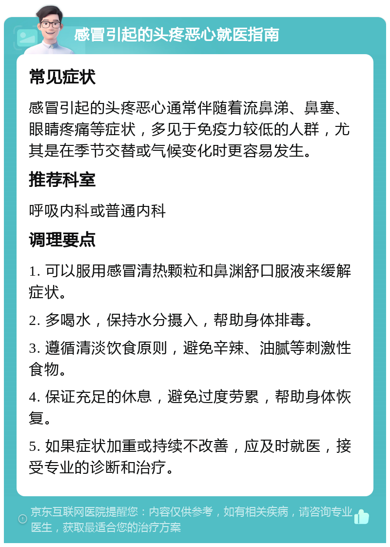 感冒引起的头疼恶心就医指南 常见症状 感冒引起的头疼恶心通常伴随着流鼻涕、鼻塞、眼睛疼痛等症状，多见于免疫力较低的人群，尤其是在季节交替或气候变化时更容易发生。 推荐科室 呼吸内科或普通内科 调理要点 1. 可以服用感冒清热颗粒和鼻渊舒口服液来缓解症状。 2. 多喝水，保持水分摄入，帮助身体排毒。 3. 遵循清淡饮食原则，避免辛辣、油腻等刺激性食物。 4. 保证充足的休息，避免过度劳累，帮助身体恢复。 5. 如果症状加重或持续不改善，应及时就医，接受专业的诊断和治疗。