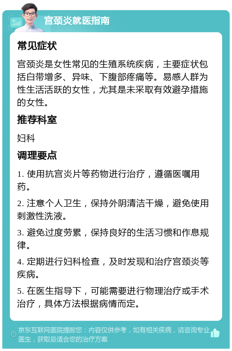 宫颈炎就医指南 常见症状 宫颈炎是女性常见的生殖系统疾病，主要症状包括白带增多、异味、下腹部疼痛等。易感人群为性生活活跃的女性，尤其是未采取有效避孕措施的女性。 推荐科室 妇科 调理要点 1. 使用抗宫炎片等药物进行治疗，遵循医嘱用药。 2. 注意个人卫生，保持外阴清洁干燥，避免使用刺激性洗液。 3. 避免过度劳累，保持良好的生活习惯和作息规律。 4. 定期进行妇科检查，及时发现和治疗宫颈炎等疾病。 5. 在医生指导下，可能需要进行物理治疗或手术治疗，具体方法根据病情而定。