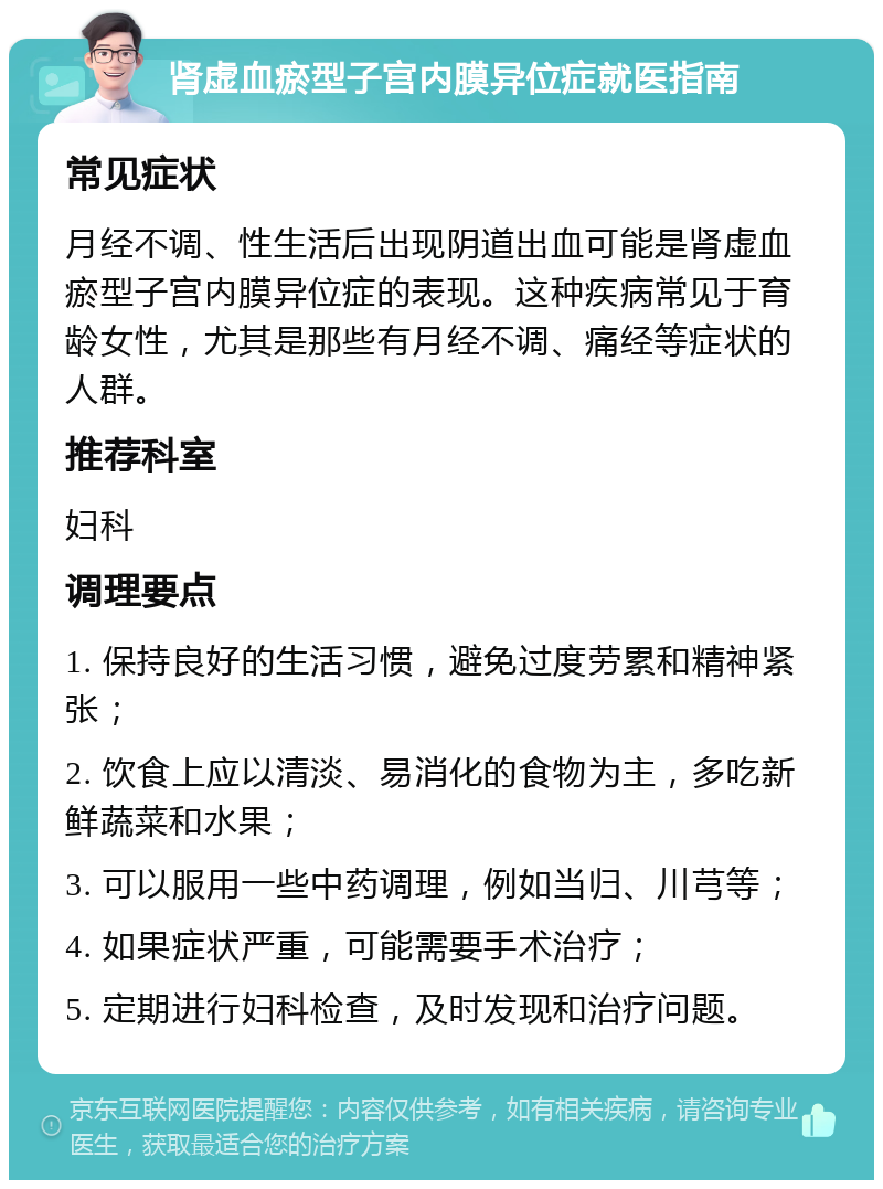 肾虚血瘀型子宫内膜异位症就医指南 常见症状 月经不调、性生活后出现阴道出血可能是肾虚血瘀型子宫内膜异位症的表现。这种疾病常见于育龄女性，尤其是那些有月经不调、痛经等症状的人群。 推荐科室 妇科 调理要点 1. 保持良好的生活习惯，避免过度劳累和精神紧张； 2. 饮食上应以清淡、易消化的食物为主，多吃新鲜蔬菜和水果； 3. 可以服用一些中药调理，例如当归、川芎等； 4. 如果症状严重，可能需要手术治疗； 5. 定期进行妇科检查，及时发现和治疗问题。