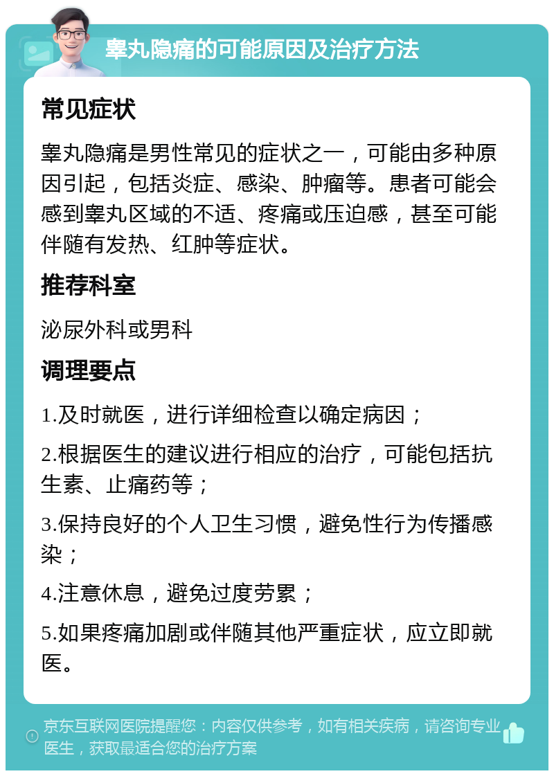 睾丸隐痛的可能原因及治疗方法 常见症状 睾丸隐痛是男性常见的症状之一，可能由多种原因引起，包括炎症、感染、肿瘤等。患者可能会感到睾丸区域的不适、疼痛或压迫感，甚至可能伴随有发热、红肿等症状。 推荐科室 泌尿外科或男科 调理要点 1.及时就医，进行详细检查以确定病因； 2.根据医生的建议进行相应的治疗，可能包括抗生素、止痛药等； 3.保持良好的个人卫生习惯，避免性行为传播感染； 4.注意休息，避免过度劳累； 5.如果疼痛加剧或伴随其他严重症状，应立即就医。