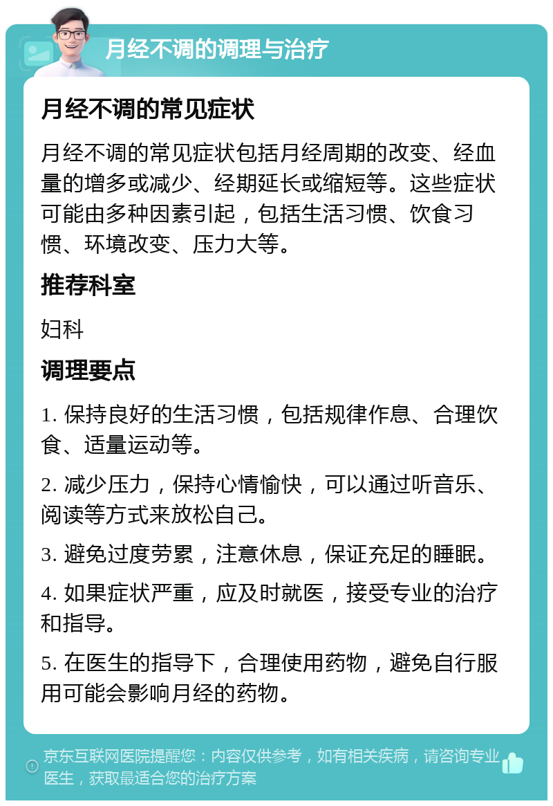 月经不调的调理与治疗 月经不调的常见症状 月经不调的常见症状包括月经周期的改变、经血量的增多或减少、经期延长或缩短等。这些症状可能由多种因素引起，包括生活习惯、饮食习惯、环境改变、压力大等。 推荐科室 妇科 调理要点 1. 保持良好的生活习惯，包括规律作息、合理饮食、适量运动等。 2. 减少压力，保持心情愉快，可以通过听音乐、阅读等方式来放松自己。 3. 避免过度劳累，注意休息，保证充足的睡眠。 4. 如果症状严重，应及时就医，接受专业的治疗和指导。 5. 在医生的指导下，合理使用药物，避免自行服用可能会影响月经的药物。