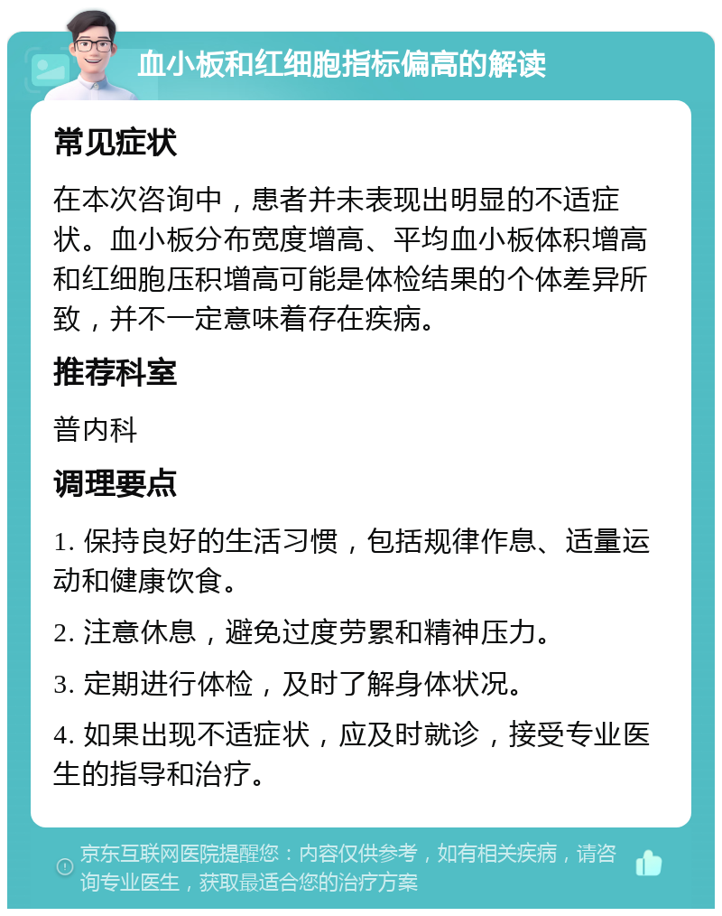 血小板和红细胞指标偏高的解读 常见症状 在本次咨询中，患者并未表现出明显的不适症状。血小板分布宽度增高、平均血小板体积增高和红细胞压积增高可能是体检结果的个体差异所致，并不一定意味着存在疾病。 推荐科室 普内科 调理要点 1. 保持良好的生活习惯，包括规律作息、适量运动和健康饮食。 2. 注意休息，避免过度劳累和精神压力。 3. 定期进行体检，及时了解身体状况。 4. 如果出现不适症状，应及时就诊，接受专业医生的指导和治疗。