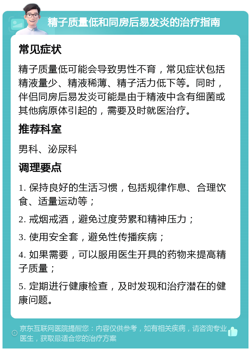 精子质量低和同房后易发炎的治疗指南 常见症状 精子质量低可能会导致男性不育，常见症状包括精液量少、精液稀薄、精子活力低下等。同时，伴侣同房后易发炎可能是由于精液中含有细菌或其他病原体引起的，需要及时就医治疗。 推荐科室 男科、泌尿科 调理要点 1. 保持良好的生活习惯，包括规律作息、合理饮食、适量运动等； 2. 戒烟戒酒，避免过度劳累和精神压力； 3. 使用安全套，避免性传播疾病； 4. 如果需要，可以服用医生开具的药物来提高精子质量； 5. 定期进行健康检查，及时发现和治疗潜在的健康问题。