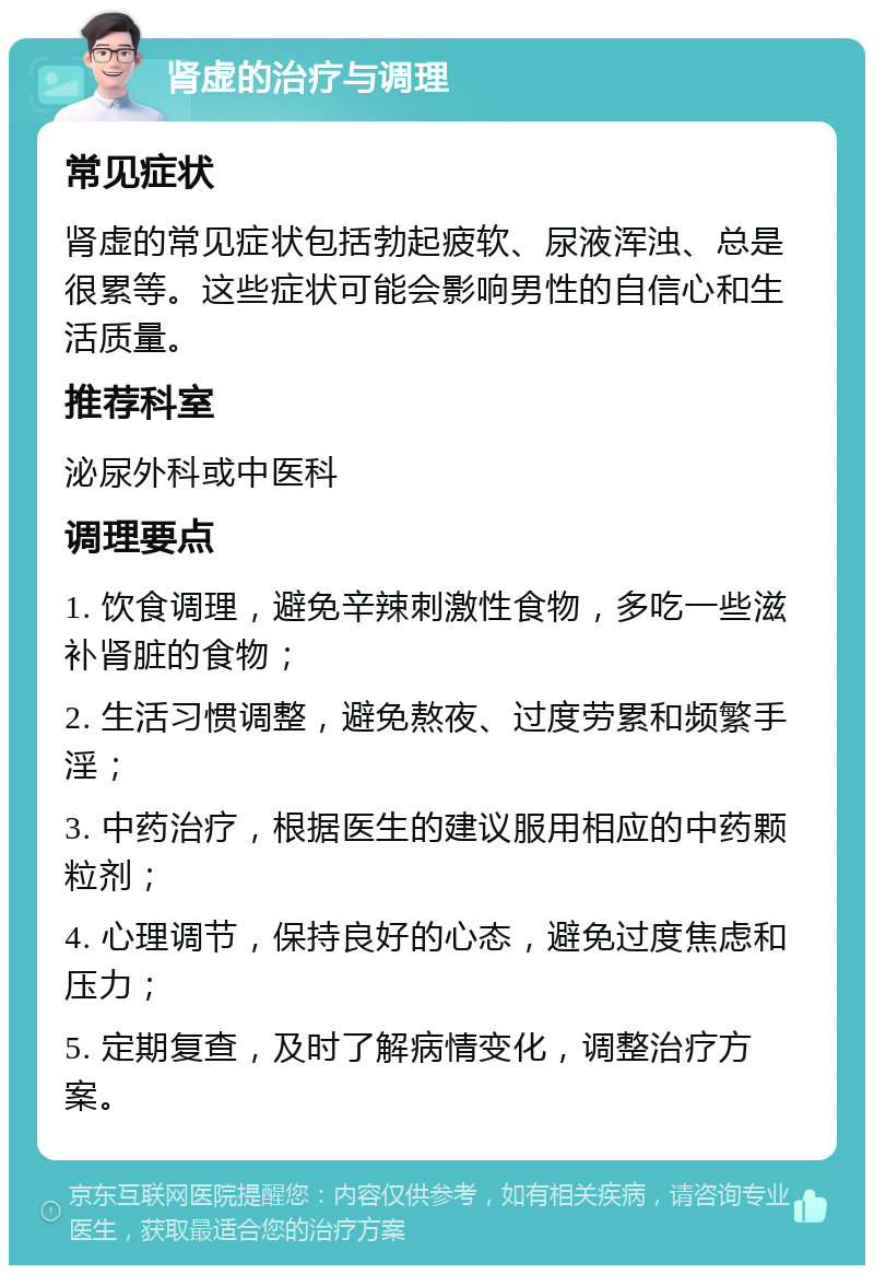 肾虚的治疗与调理 常见症状 肾虚的常见症状包括勃起疲软、尿液浑浊、总是很累等。这些症状可能会影响男性的自信心和生活质量。 推荐科室 泌尿外科或中医科 调理要点 1. 饮食调理，避免辛辣刺激性食物，多吃一些滋补肾脏的食物； 2. 生活习惯调整，避免熬夜、过度劳累和频繁手淫； 3. 中药治疗，根据医生的建议服用相应的中药颗粒剂； 4. 心理调节，保持良好的心态，避免过度焦虑和压力； 5. 定期复查，及时了解病情变化，调整治疗方案。