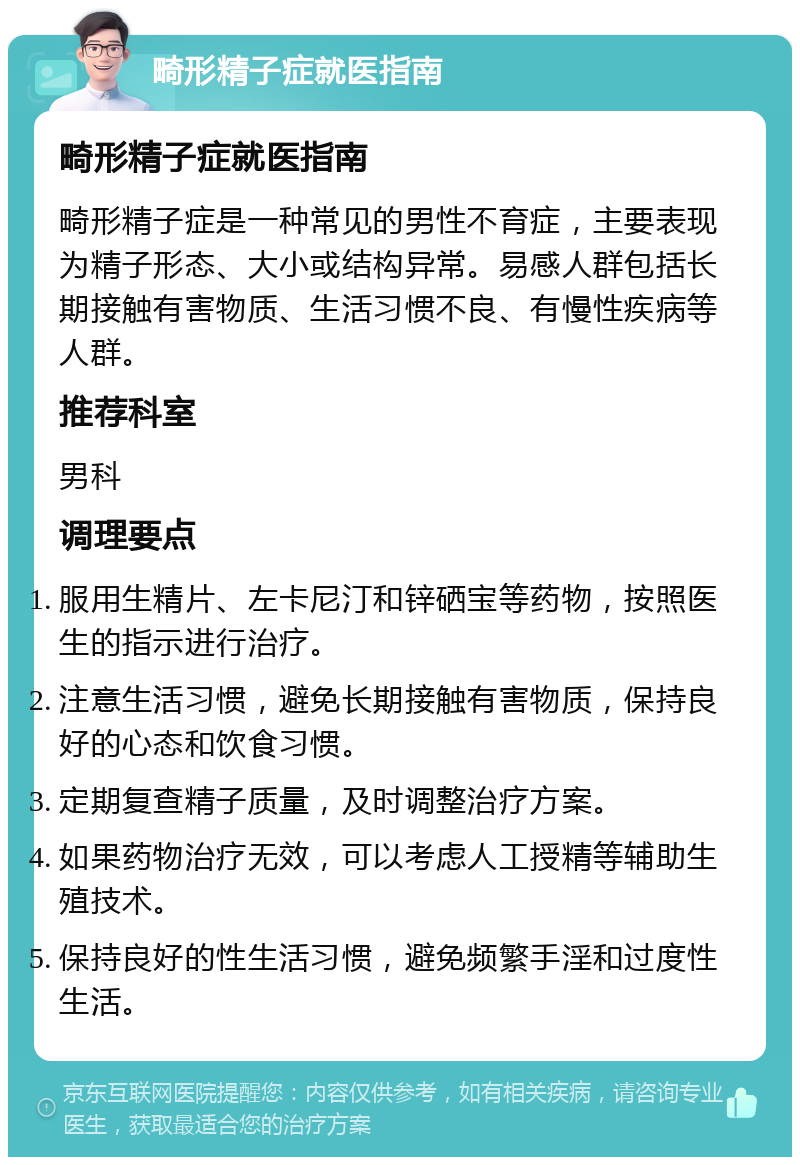 畸形精子症就医指南 畸形精子症就医指南 畸形精子症是一种常见的男性不育症，主要表现为精子形态、大小或结构异常。易感人群包括长期接触有害物质、生活习惯不良、有慢性疾病等人群。 推荐科室 男科 调理要点 服用生精片、左卡尼汀和锌硒宝等药物，按照医生的指示进行治疗。 注意生活习惯，避免长期接触有害物质，保持良好的心态和饮食习惯。 定期复查精子质量，及时调整治疗方案。 如果药物治疗无效，可以考虑人工授精等辅助生殖技术。 保持良好的性生活习惯，避免频繁手淫和过度性生活。