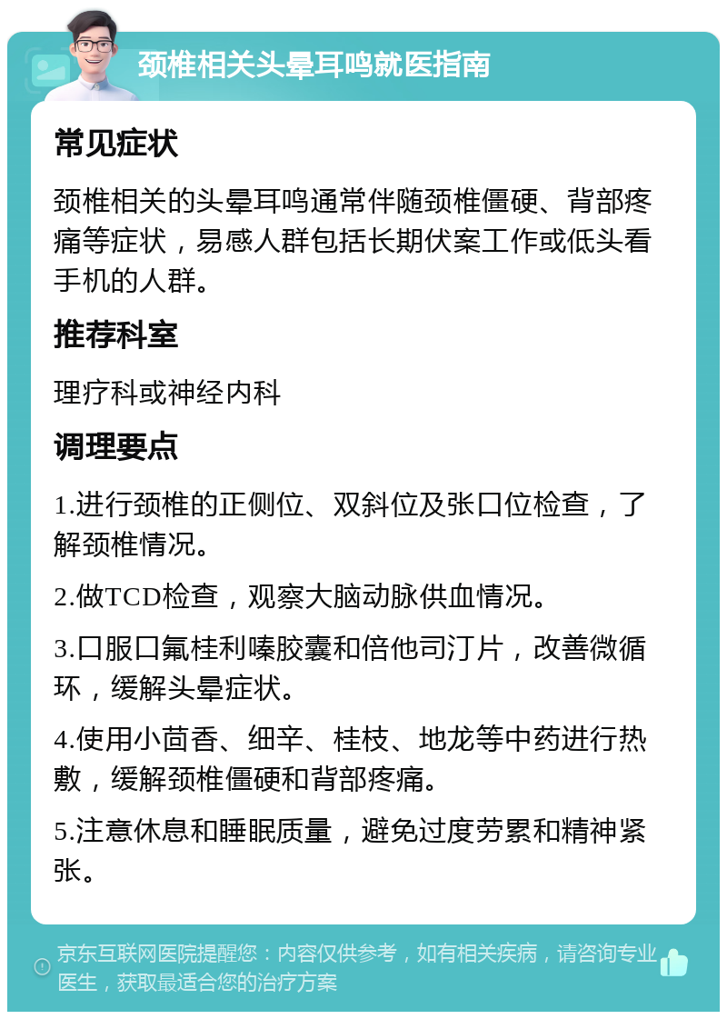 颈椎相关头晕耳鸣就医指南 常见症状 颈椎相关的头晕耳鸣通常伴随颈椎僵硬、背部疼痛等症状，易感人群包括长期伏案工作或低头看手机的人群。 推荐科室 理疗科或神经内科 调理要点 1.进行颈椎的正侧位、双斜位及张口位检查，了解颈椎情况。 2.做TCD检查，观察大脑动脉供血情况。 3.口服口氟桂利嗪胶囊和倍他司汀片，改善微循环，缓解头晕症状。 4.使用小茴香、细辛、桂枝、地龙等中药进行热敷，缓解颈椎僵硬和背部疼痛。 5.注意休息和睡眠质量，避免过度劳累和精神紧张。