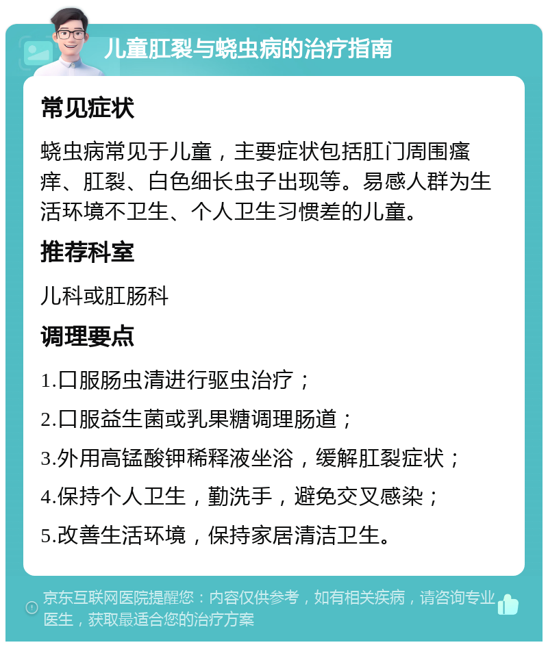 儿童肛裂与蛲虫病的治疗指南 常见症状 蛲虫病常见于儿童，主要症状包括肛门周围瘙痒、肛裂、白色细长虫子出现等。易感人群为生活环境不卫生、个人卫生习惯差的儿童。 推荐科室 儿科或肛肠科 调理要点 1.口服肠虫清进行驱虫治疗； 2.口服益生菌或乳果糖调理肠道； 3.外用高锰酸钾稀释液坐浴，缓解肛裂症状； 4.保持个人卫生，勤洗手，避免交叉感染； 5.改善生活环境，保持家居清洁卫生。