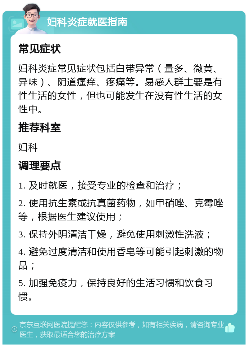 妇科炎症就医指南 常见症状 妇科炎症常见症状包括白带异常（量多、微黄、异味）、阴道瘙痒、疼痛等。易感人群主要是有性生活的女性，但也可能发生在没有性生活的女性中。 推荐科室 妇科 调理要点 1. 及时就医，接受专业的检查和治疗； 2. 使用抗生素或抗真菌药物，如甲硝唑、克霉唑等，根据医生建议使用； 3. 保持外阴清洁干燥，避免使用刺激性洗液； 4. 避免过度清洁和使用香皂等可能引起刺激的物品； 5. 加强免疫力，保持良好的生活习惯和饮食习惯。